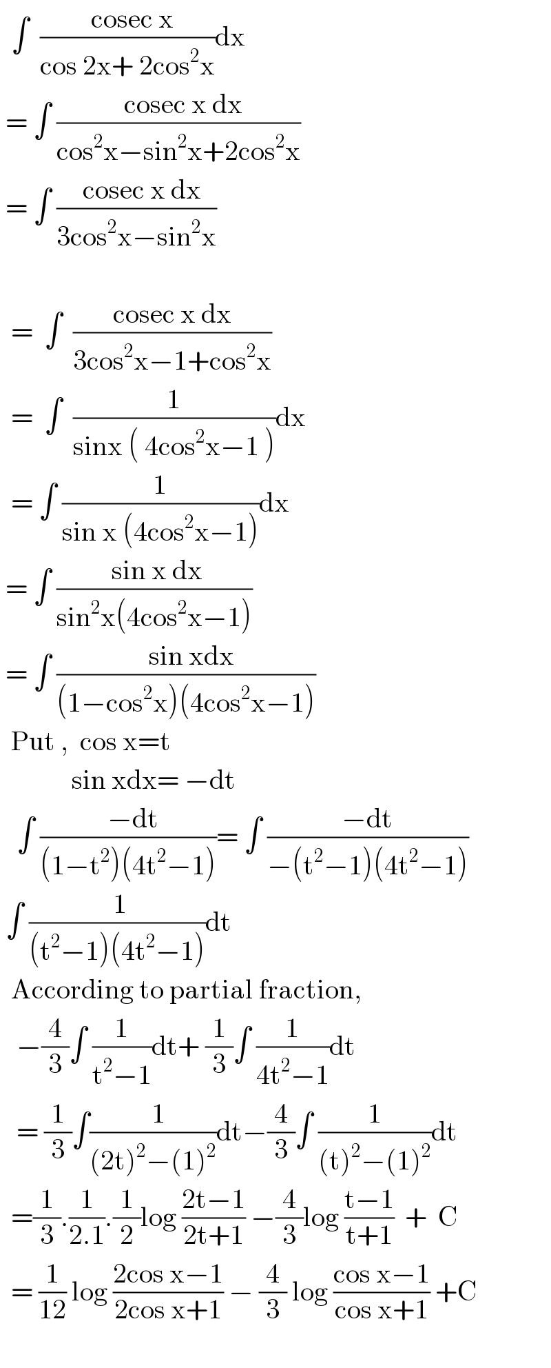  ∫  ((  cosec x)/(cos 2x+ 2cos^2 x))dx    = ∫ ((  cosec x dx)/(cos^2 x−sin^2 x+2cos^2 x))   = ∫ ((  cosec x dx)/(3cos^2 x−sin^2 x))          =  ∫  ((cosec x dx)/(3cos^2 x−1+cos^2 x))    =  ∫  (1/(sinx ( 4cos^2 x−1 )))dx    = ∫ (1/(sin x (4cos^2 x−1)))dx   = ∫ (( sin x dx)/(sin^2 x(4cos^2 x−1)))   = ∫ ((  sin xdx)/((1−cos^2 x)(4cos^2 x−1)))    Put ,  cos x=t               sin xdx= −dt     ∫ ((  −dt)/((1−t^2 )(4t^2 −1)))= ∫ ((−dt)/(−(t^2 −1)(4t^2 −1)))   ∫ (( 1)/((t^2 −1)(4t^2 −1)))dt    According to partial fraction,     −(4/3)∫ (1/(t^2 −1))dt+ (1/3)∫ (1/(4t^2 −1))dt     = (1/3)∫((  1)/((2t)^2 −(1)^2 ))dt−(4/3)∫ (1/((t)^2 −(1)^2 ))dt    =(1/3).(1/(2.1)).(1/2)log ((2t−1)/(2t+1)) −(4/3)log ((t−1)/(t+1))  +  C    = (1/(12)) log ((2cos x−1)/(2cos x+1)) − (4/3) log ((cos x−1)/(cos x+1)) +C       