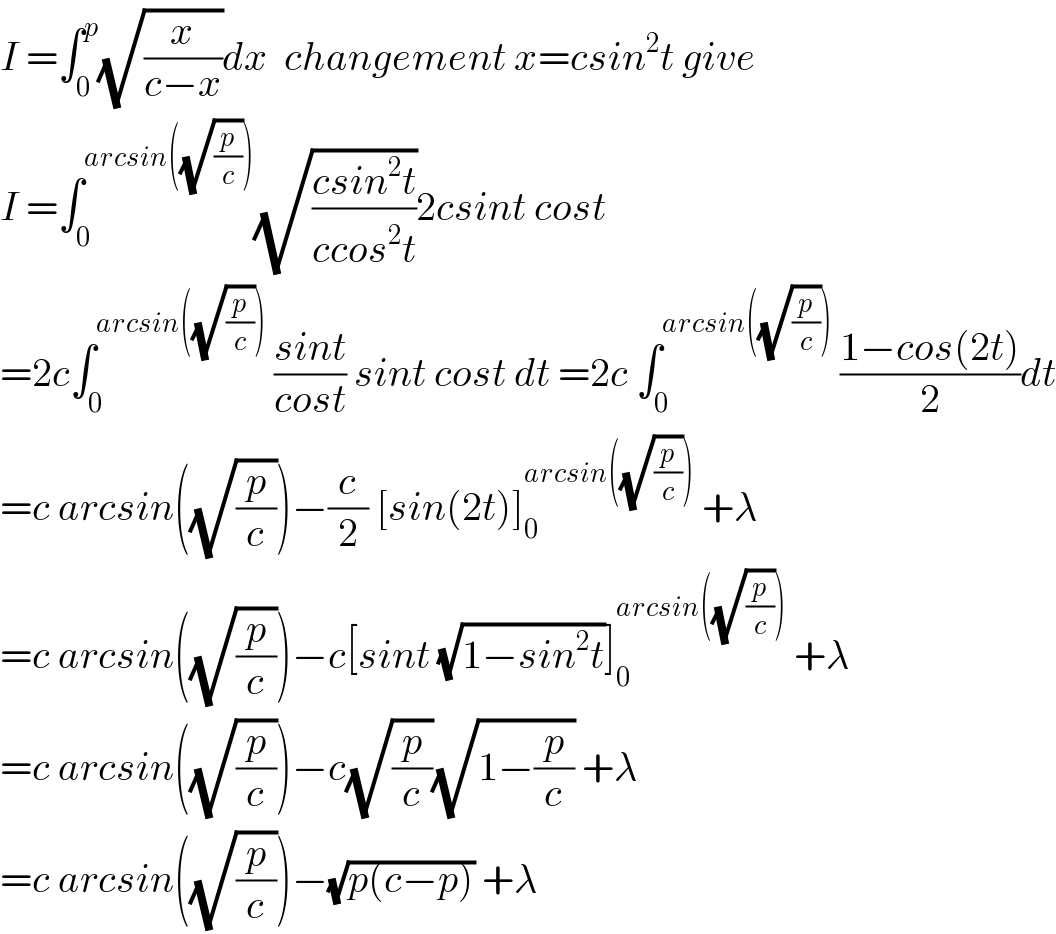 I =∫_0 ^p (√(x/(c−x)))dx  changement x=csin^2 t give  I =∫_0 ^(arcsin((√(p/c)))) (√((csin^2 t)/(ccos^2 t)))2csint cost  =2c∫_0 ^(arcsin((√(p/c))))  ((sint)/(cost)) sint cost dt =2c ∫_0 ^(arcsin((√(p/c))))  ((1−cos(2t))/2)dt  =c arcsin((√(p/c)))−(c/2) [sin(2t)]_0 ^(arcsin((√(p/c))))  +λ  =c arcsin((√(p/c)))−c[sint (√(1−sin^2 t))]_0 ^(arcsin((√(p/c))))  +λ  =c arcsin((√(p/c)))−c(√(p/c))(√(1−(p/c))) +λ  =c arcsin((√(p/c)))−(√(p(c−p))) +λ  
