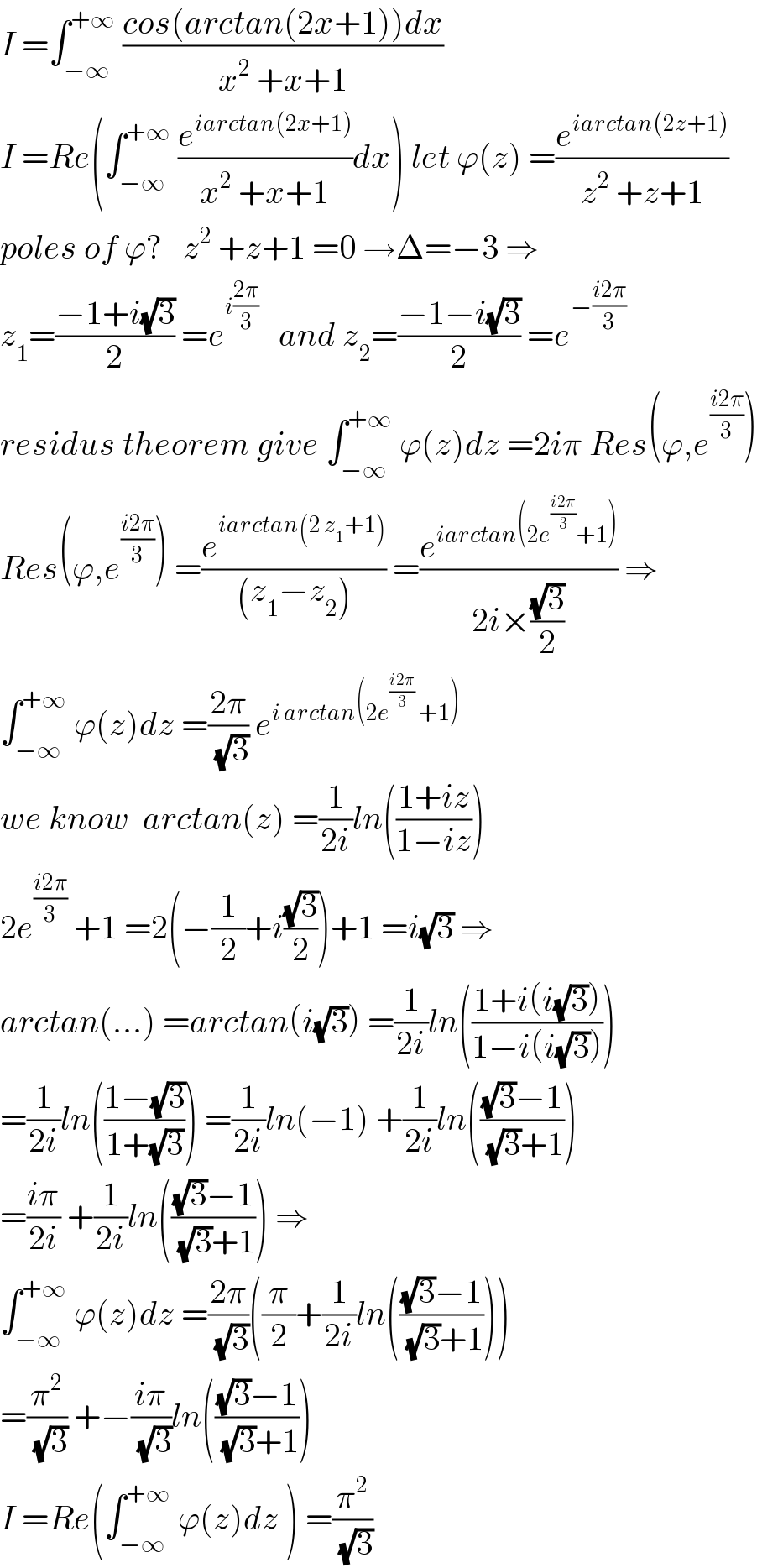 I =∫_(−∞) ^(+∞)  ((cos(arctan(2x+1))dx)/(x^2  +x+1))   I =Re(∫_(−∞) ^(+∞)  (e^(iarctan(2x+1)) /(x^2  +x+1))dx) let ϕ(z) =(e^(iarctan(2z+1)) /(z^2  +z+1))  poles of ϕ?   z^2  +z+1 =0 →Δ=−3 ⇒  z_1 =((−1+i(√3))/2) =e^(i((2π)/3))    and z_2 =((−1−i(√3))/2) =e^(−((i2π)/3))   residus theorem give ∫_(−∞) ^(+∞)  ϕ(z)dz =2iπ Res(ϕ,e^((i2π)/3) )  Res(ϕ,e^((i2π)/3) ) =(e^(iarctan(2 z_1 +1)) /((z_1 −z_2 ))) =(e^(iarctan(2e^((i2π)/3) +1)) /(2i×((√3)/2))) ⇒  ∫_(−∞) ^(+∞)  ϕ(z)dz =((2π)/(√3)) e^(i arctan(2e^((i2π)/3)  +1))   we know  arctan(z) =(1/(2i))ln(((1+iz)/(1−iz)))  2e^((i2π)/3)  +1 =2(−(1/2)+i((√3)/2))+1 =i(√3) ⇒  arctan(...) =arctan(i(√3)) =(1/(2i))ln(((1+i(i(√3)))/(1−i(i(√3)))))  =(1/(2i))ln(((1−(√3))/(1+(√3)))) =(1/(2i))ln(−1) +(1/(2i))ln((((√3)−1)/((√3)+1)))  =((iπ)/(2i)) +(1/(2i))ln((((√3)−1)/((√3)+1))) ⇒  ∫_(−∞) ^(+∞)  ϕ(z)dz =((2π)/(√3))((π/2)+(1/(2i))ln((((√3)−1)/((√3)+1))))  =(π^2 /(√3)) +−((iπ)/(√3))ln((((√3)−1)/((√3)+1)))   I =Re(∫_(−∞) ^(+∞)  ϕ(z)dz ) =(π^2 /(√3))  