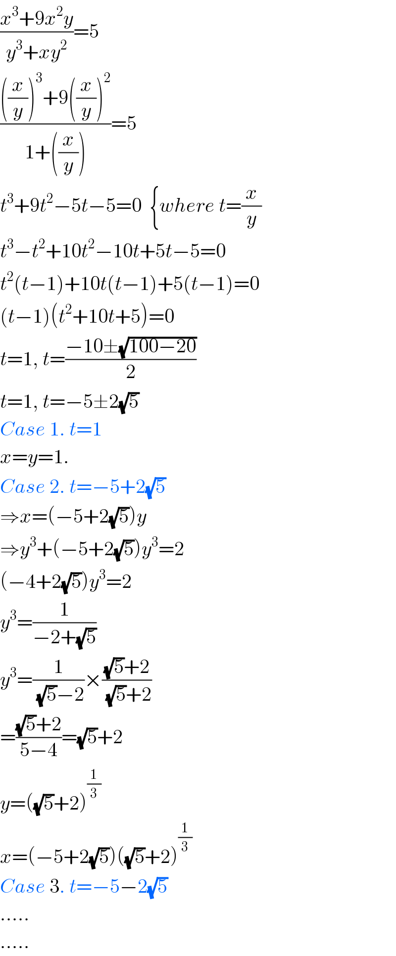 ((x^3 +9x^2 y)/(y^3 +xy^2 ))=5  ((((x/y))^3 +9((x/y))^2 )/(1+((x/y))))=5  t^3 +9t^2 −5t−5=0  {where t=(x/y)  t^3 −t^2 +10t^2 −10t+5t−5=0  t^2 (t−1)+10t(t−1)+5(t−1)=0  (t−1)(t^2 +10t+5)=0  t=1, t=((−10±(√(100−20)))/2)  t=1, t=−5±2(√5)  Case 1. t=1  x=y=1.  Case 2. t=−5+2(√5)  ⇒x=(−5+2(√5))y  ⇒y^3 +(−5+2(√5))y^3 =2  (−4+2(√5))y^3 =2  y^3 =(1/(−2+(√5)))  y^3 =(1/((√5)−2))×(((√5)+2)/((√5)+2))  =(((√5)+2)/(5−4))=(√5)+2  y=((√5)+2)^(1/3)   x=(−5+2(√5))((√5)+2)^(1/3)   Case 3. t=−5−2(√5)  .....  .....  