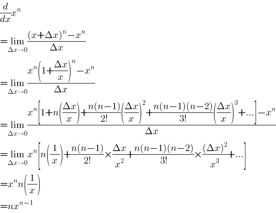 (d/dx)x^n   =lim_(Δx→0) (((x+Δx)^n −x^n )/(Δx))  =lim_(Δx→0) ((x^n (1+((Δx)/x))^n −x^n )/(Δx))  =lim_(Δx→0) ((x^n [1+n(((Δx)/x))+((n(n−1))/(2!))(((Δx)/x))^2 +((n(n−1)(n−2))/(3!))(((Δx)/x))^3 +...]−x^n )/(Δx))  =lim_(Δx→0) x^n [n((1/x))+((n(n−1))/(2!))×((Δx)/x^2 )+((n(n−1)(n−2))/(3!))×(((Δx)^2 )/x^3 )+...]  =x^n n((1/x))  =nx^(n−1)   