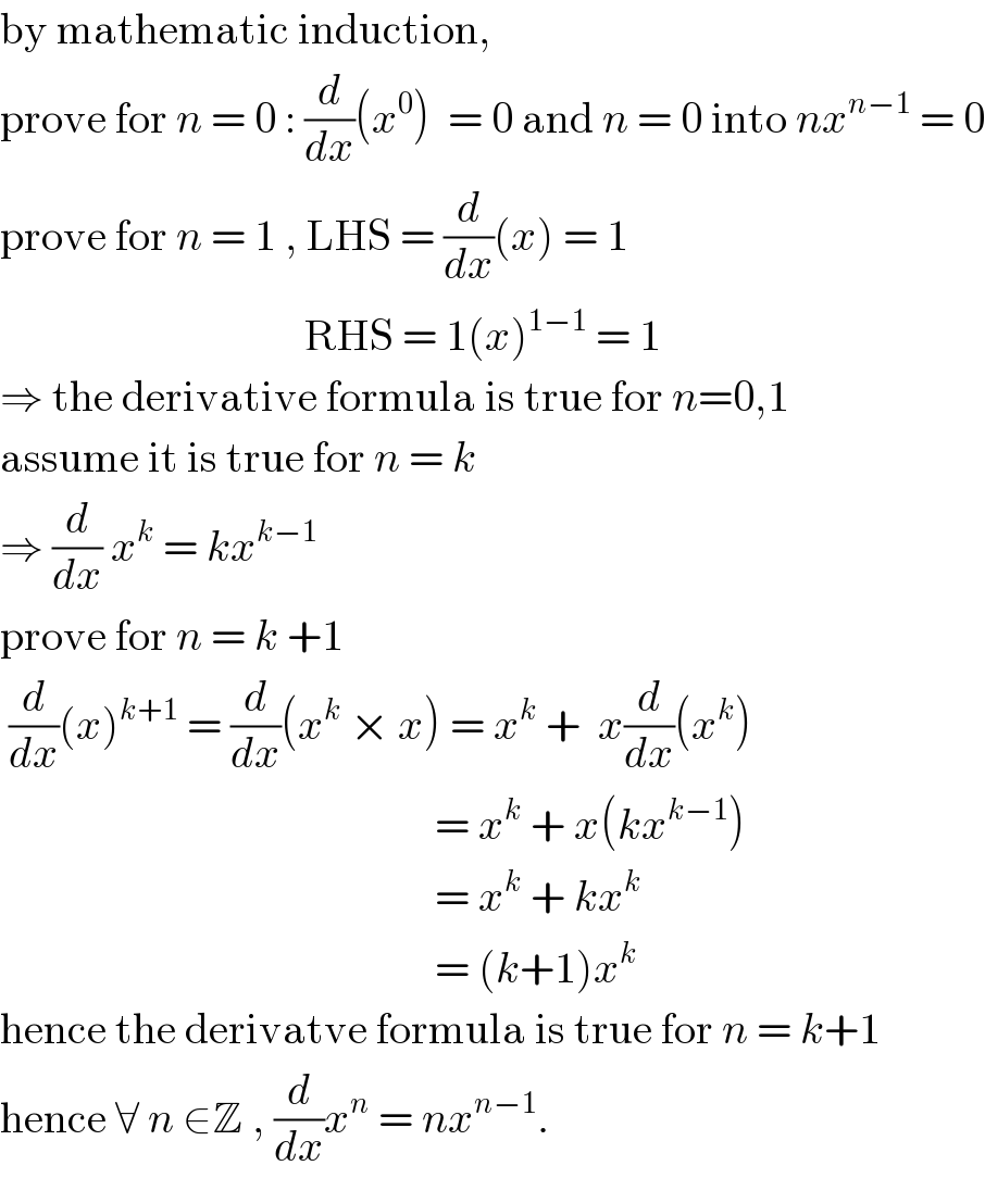 by mathematic induction,  prove for n = 0 : (d/dx)(x^0 )  = 0 and n = 0 into nx^(n−1)  = 0  prove for n = 1 , LHS = (d/dx)(x) = 1                                     RHS = 1(x)^(1−1)  = 1  ⇒ the derivative formula is true for n=0,1  assume it is true for n = k  ⇒ (d/dx) x^k  = kx^(k−1)   prove for n = k +1    (d/dx)(x)^(k+1)  = (d/dx)(x^k  × x) = x^k  +  x(d/dx)(x^k )                                                    = x^k  + x(kx^(k−1) )                                                    = x^k  + kx^k                                                     = (k+1)x^k   hence the derivatve formula is true for n = k+1  hence ∀ n ∈Z , (d/dx)x^n  = nx^(n−1) .  
