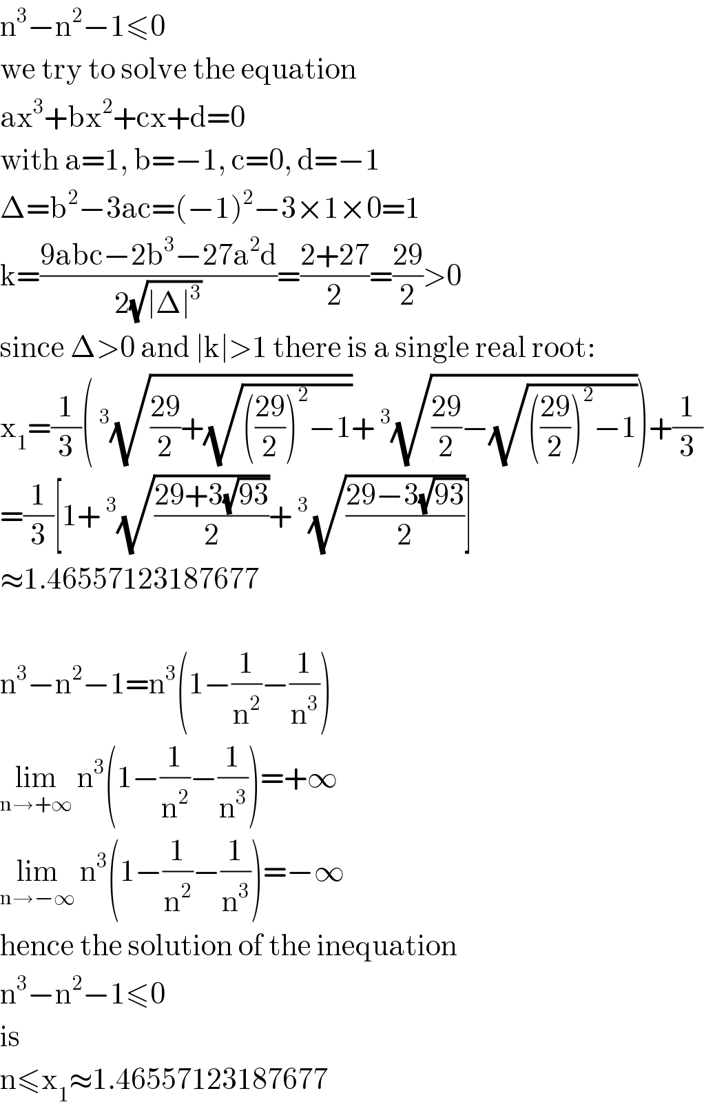 n^3 −n^2 −1≤0  we try to solve the equation  ax^3 +bx^2 +cx+d=0  with a=1, b=−1, c=0, d=−1  Δ=b^2 −3ac=(−1)^2 −3×1×0=1  k=((9abc−2b^3 −27a^2 d)/(2(√(∣Δ∣^3 ))))=((2+27)/2)=((29)/2)>0  since Δ>0 and ∣k∣>1 there is a single real root:  x_1 =(1/3)(^3 (√(((29)/2)+(√((((29)/2))^2 −1))))+^3 (√(((29)/2)−(√((((29)/2))^2 −1)))))+(1/3)  =(1/3)[1+^3 (√((29+3(√(93)))/2))+^3 (√((29−3(√(93)))/2))]  ≈1.46557123187677    n^3 −n^2 −1=n^3 (1−(1/n^2 )−(1/n^3 ))  lim_(n→+∞)  n^3 (1−(1/n^2 )−(1/n^3 ))=+∞  lim_(n→−∞)  n^3 (1−(1/n^2 )−(1/n^3 ))=−∞  hence the solution of the inequation  n^3 −n^2 −1≤0  is  n≤x_1 ≈1.46557123187677  