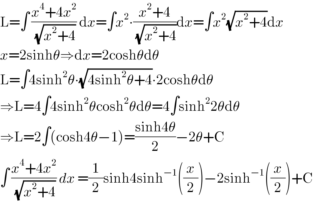 L=∫ ((x^4 +4x^2 )/(√(x^2 +4))) dx=∫x^2 ∙((x^2 +4)/(√(x^2 +4)))dx=∫x^2 (√(x^2 +4))dx   x=2sinhθ⇒dx=2coshθdθ  L=∫4sinh^2 θ∙(√(4sinh^2 θ+4))∙2coshθdθ  ⇒L=4∫4sinh^2 θcosh^2 θdθ=4∫sinh^2 2θdθ  ⇒L=2∫(cosh4θ−1)=((sinh4θ)/2)−2θ+C  ∫ ((x^4 +4x^2 )/(√(x^2 +4))) dx =(1/2)sinh4sinh^(−1) ((x/2))−2sinh^(−1) ((x/2))+C  