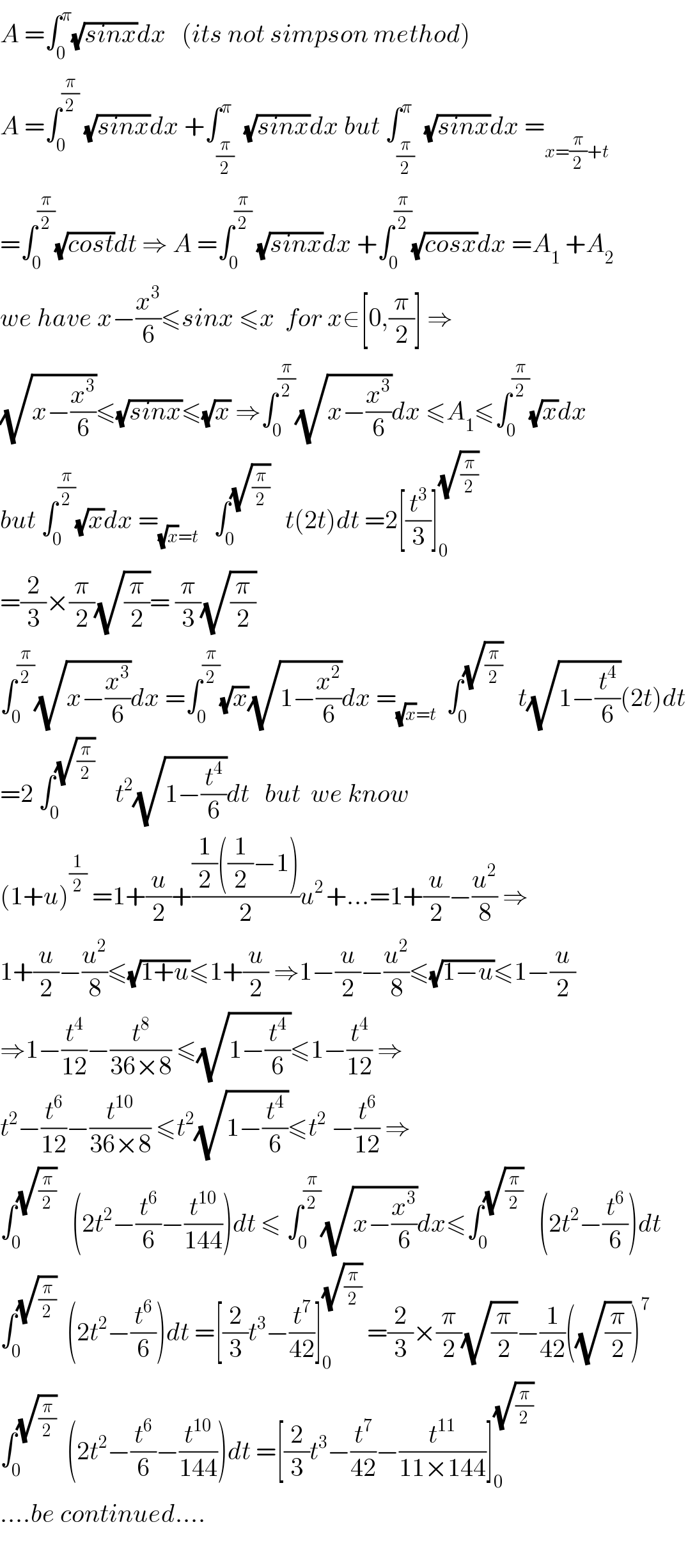 A =∫_0 ^π (√(sinx))dx   (its not simpson method)  A =∫_0 ^(π/2)  (√(sinx))dx +∫_(π/2) ^π  (√(sinx))dx but ∫_(π/2) ^π  (√(sinx))dx =_(x=(π/2)+t)   =∫_0 ^(π/2) (√(cost))dt ⇒ A =∫_0 ^(π/2)  (√(sinx))dx +∫_0 ^(π/2) (√(cosx))dx =A_1  +A_2   we have x−(x^3 /6)≤sinx ≤x  for x∈[0,(π/2)] ⇒  (√(x−(x^3 /6)))≤(√(sinx))≤(√x) ⇒∫_0 ^(π/2) (√(x−(x^3 /6)))dx ≤A_1 ≤∫_0 ^(π/2) (√x)dx  but ∫_0 ^(π/2) (√x)dx =_((√x)=t)    ∫_0 ^(√(π/2))    t(2t)dt =2[(t^3 /3)]_0 ^(√(π/2))   =(2/3)×(π/2)(√(π/2))= (π/3)(√(π/2))  ∫_0 ^(π/2) (√(x−(x^3 /6)))dx =∫_0 ^(π/2) (√x)(√(1−(x^2 /6)))dx =_((√x)=t)   ∫_0 ^(√(π/2))    t(√(1−(t^4 /6)))(2t)dt  =2 ∫_0 ^(√(π/2))     t^2 (√(1−(t^4 /6)))dt   but  we know   (1+u)^(1/2)  =1+(u/2)+(((1/2)((1/2)−1))/2)u^(2 ) +...=1+(u/2)−(u^2 /8) ⇒  1+(u/2)−(u^2 /8)≤(√(1+u))≤1+(u/2) ⇒1−(u/2)−(u^2 /8)≤(√(1−u))≤1−(u/2)  ⇒1−(t^4 /(12))−(t^8 /(36×8)) ≤(√(1−(t^4 /6)))≤1−(t^4 /(12)) ⇒  t^2 −(t^6 /(12))−(t^(10) /(36×8)) ≤t^2 (√(1−(t^4 /6)))≤t^2  −(t^6 /(12)) ⇒   ∫_0 ^(√(π/2))    (2t^2 −(t^6 /6)−(t^(10) /(144)))dt ≤ ∫_0 ^(π/2) (√(x−(x^3 /6)))dx≤∫_0 ^(√(π/2))    (2t^2 −(t^6 /6))dt  ∫_0 ^(√(π/2))   (2t^2 −(t^6 /6))dt =[(2/3)t^3 −(t^7 /(42))]_0 ^(√(π/2))  =(2/3)×(π/2)(√(π/2))−(1/(42))((√(π/2)))^7   ∫_0 ^(√(π/2))   (2t^2 −(t^6 /6)−(t^(10) /(144)))dt =[(2/3)t^3 −(t^7 /(42))−(t^(11) /(11×144))]_0 ^(√(π/2))   ....be continued....    