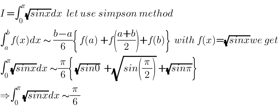 I =∫_0 ^π (√(sinx))dx  let use simpson method   ∫_a ^b f(x)dx ∼ ((b−a)/6){ f(a) +f(((a+b)/2))+f(b)}  with f(x)=(√(sinx))we get  ∫_0 ^π (√(sinx))dx ∼(π/6){ (√(sin0))  +(√(sin((π/2)))) +(√(sinπ))}  ⇒∫_0 ^π  (√(sinx))dx ∼(π/6)  