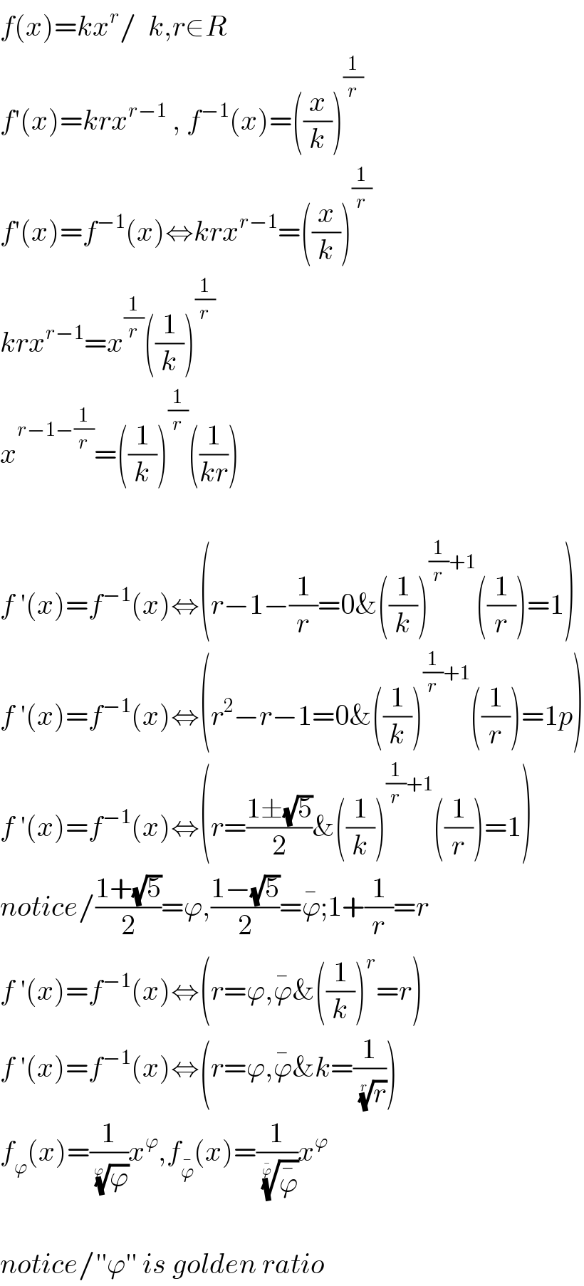 f(x)=kx^r /  k,r∈R  f′(x)=krx^(r−1)  , f^(−1) (x)=((x/k))^(1/r)   f′(x)=f^(−1) (x)⇔krx^(r−1) =((x/k))^(1/r)   krx^(r−1) =x^(1/r) ((1/k))^(1/r)   x^(r−1−(1/r)) =((1/k))^(1/r) ((1/(kr)))    f ′(x)=f^(−1) (x)⇔(r−1−(1/r)=0&((1/k))^((1/r)+1) ((1/r))=1)  f ′(x)=f^(−1) (x)⇔(r^2 −r−1=0&((1/k))^((1/r)+1) ((1/r))=1p)  f ′(x)=f^(−1) (x)⇔(r=((1±(√5))/2)&((1/k))^((1/r)+1) ((1/r))=1)  notice/((1+(√5))/2)=ϕ,((1−(√5))/2)=ϕ^� ;1+(1/r)=r  f ′(x)=f^(−1) (x)⇔(r=ϕ,ϕ^� &((1/k))^r =r)  f ′(x)=f^(−1) (x)⇔(r=ϕ,ϕ^� &k=(1/(r)^(1/r) ))  f_ϕ (x)=(1/(ϕ)^(1/ϕ) )x^ϕ ,f_ϕ^�  (x)=(1/(ϕ^� )^(1/ϕ^� ) )x^ϕ     notice/′′ϕ′′ is golden ratio  