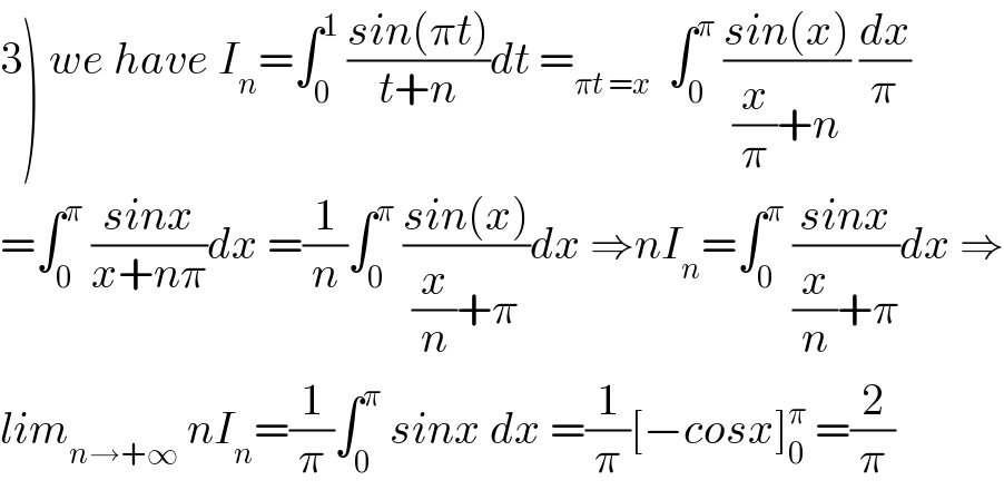 3) we have I_n =∫_0 ^1  ((sin(πt))/(t+n))dt =_(πt =x)   ∫_0 ^π  ((sin(x))/((x/π)+n)) (dx/π)  =∫_0 ^π  ((sinx)/(x+nπ))dx =(1/n)∫_0 ^π  ((sin(x))/((x/n)+π))dx ⇒nI_n =∫_0 ^π  ((sinx)/((x/n)+π))dx ⇒  lim_(n→+∞)  nI_n =(1/π)∫_0 ^π  sinx dx =(1/π)[−cosx]_0 ^π  =(2/π)  