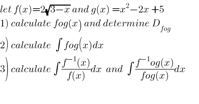 let f(x)=2(√(3−x)) and g(x) =x^2 −2x +5  1) calculate fog(x) and determine D_(fog)   2) calculate  ∫ fog(x)dx  3) calculate ∫ ((f^(−1) (x))/(f(x)))dx  and  ∫ ((f^(−1) og(x))/(fog(x)))dx  