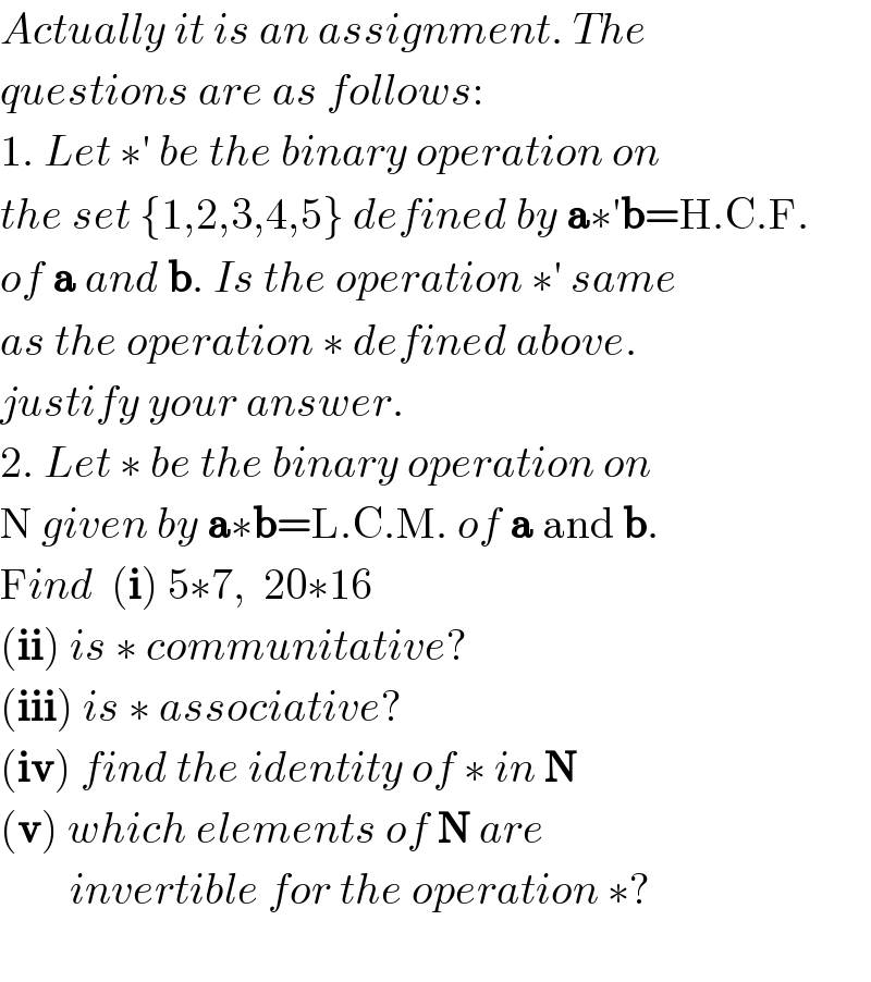 Actually it is an assignment. The  questions are as follows:  1. Let ∗′ be the binary operation on   the set {1,2,3,4,5} defined by a∗′b=H.C.F.  of a and b. Is the operation ∗′ same  as the operation ∗ defined above.  justify your answer.  2. Let ∗ be the binary operation on  N given by a∗b=L.C.M. of a and b.  Find  (i) 5∗7,  20∗16    (ii) is ∗ communitative?  (iii) is ∗ associative?  (iv) find the identity of ∗ in N  (v) which elements of N are          invertible for the operation ∗?      