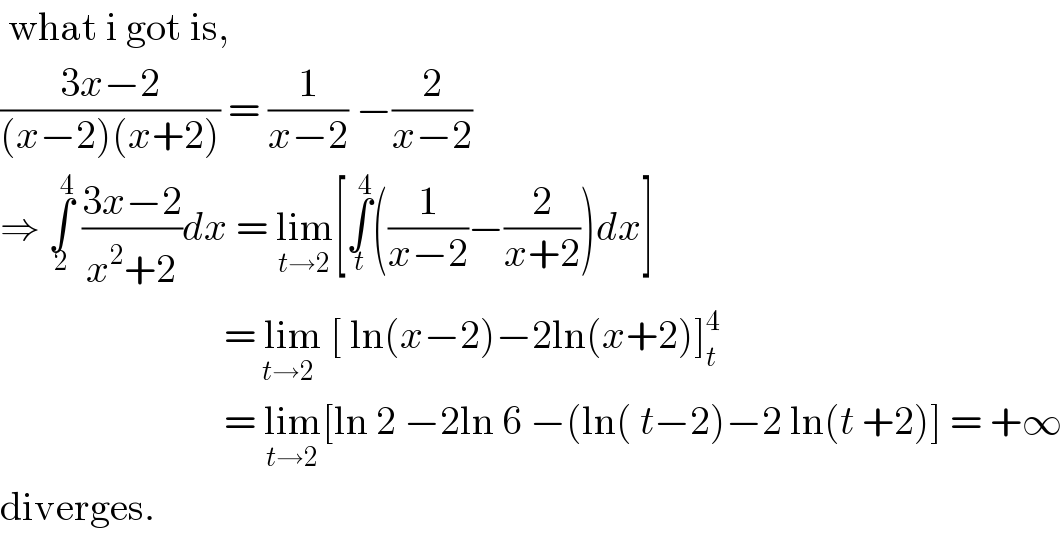  what i got is,   ((3x−2)/((x−2)(x+2))) = (1/(x−2)) −(2/(x−2))  ⇒ ∫_2 ^4  ((3x−2)/(x^2 +2))dx = lim_(t→2) [∫_t ^4 ((1/(x−2))−(2/(x+2)))dx]                               = lim_(t→2)  [ ln(x−2)−2ln(x+2)]_t ^4                               = lim_(t→2) [ln 2 −2ln 6 −(ln( t−2)−2 ln(t +2)] = +∞  diverges.  
