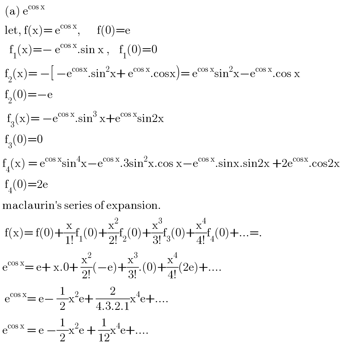   (a) e^(cos x)     let, f(x)= e^(cos x) ,       f(0)=e      f_1 (x)=− e^(cos x) .sin x ,    f_1 (0)=0    f_2 (x)= −[ −e^(cosx) .sin^2 x+ e^(cos x) .cosx)= e^(cos x) sin^2 x−e^(cos x) .cos x    f_2 (0)=−e     f_3 (x)= −e^(cos x) .sin^3  x+e^(cos x) sin2x    f_3 (0)=0   f_4 (x) = e^(cos x) sin^4 x−e^(cos x) .3sin^2 x.cos x−e^(cos x) .sinx.sin2x +2e^(cosx) .cos2x    f_4 (0)=2e   maclaurin′s series of expansion.    f(x)= f(0)+(x/(1!))f_1 (0)+(x^2 /(2!))f_2 (0)+(x^3 /(3!))f_3 (0)+(x^4 /(4!))f_4 (0)+...=.   e^(cos x) = e+ x.0+ (x^2 /(2!))(−e)+(x^3 /(3!)).(0)+(x^4 /(4!))(2e)+....    e^(cos x) = e− (1/2)x^2 e+ (2/(4.3.2.1))x^4 e+....   e^(cos x)  = e −(1/2)x^2 e + (1/(12))x^4 e+....  