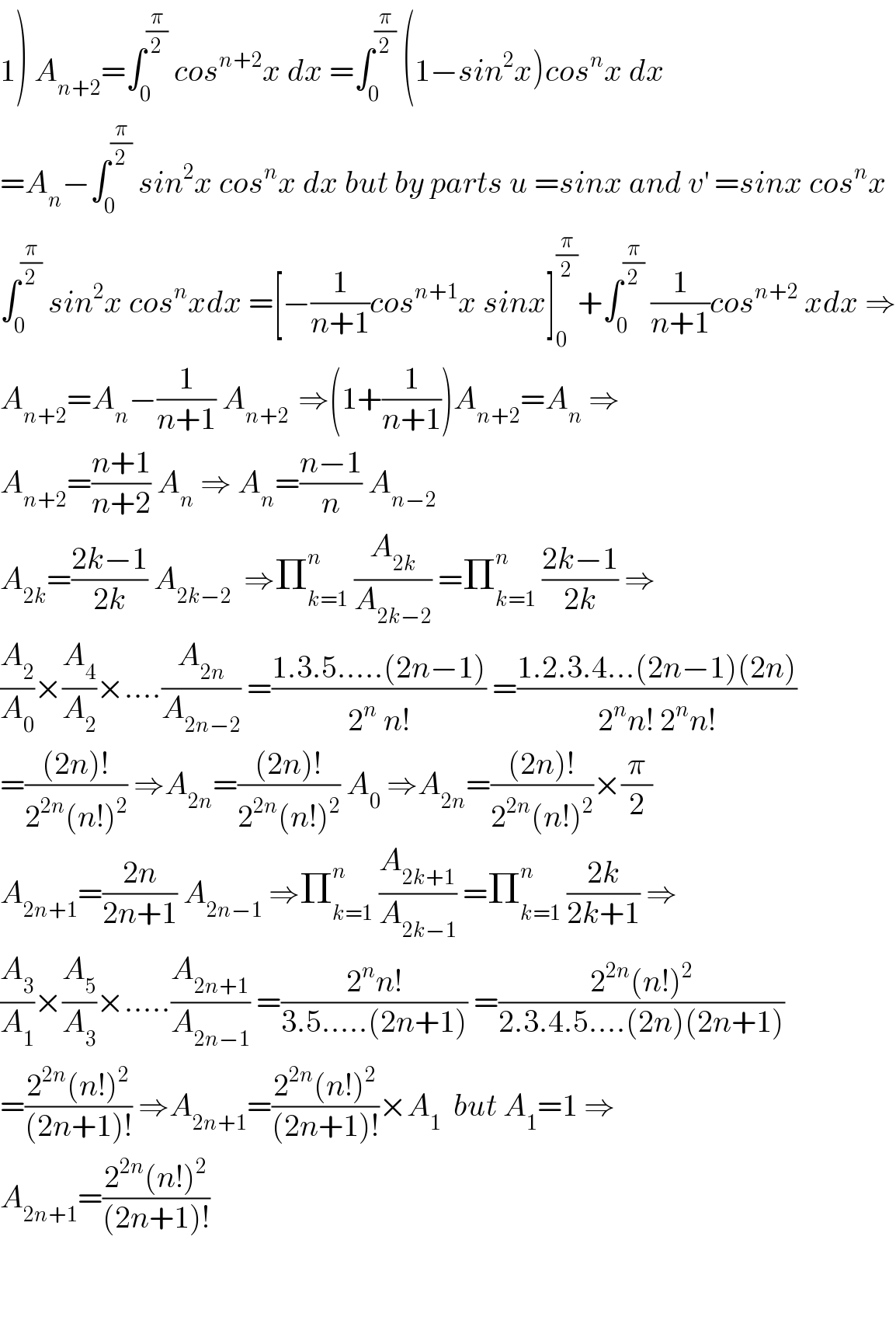 1) A_(n+2) =∫_0 ^(π/2)  cos^(n+2) x dx =∫_0 ^(π/2)  (1−sin^2 x)cos^n x dx  =A_n −∫_0 ^(π/2)  sin^2 x cos^n x dx but by parts u =sinx and v^′  =sinx cos^n x  ∫_0 ^(π/2)  sin^2 x cos^n xdx =[−(1/(n+1))cos^(n+1) x sinx]_0 ^(π/2) +∫_0 ^(π/2)  (1/(n+1))cos^(n+2)  xdx ⇒  A_(n+2) =A_n −(1/(n+1)) A_(n+2 )  ⇒(1+(1/(n+1)))A_(n+2) =A_n  ⇒  A_(n+2) =((n+1)/(n+2)) A_n  ⇒ A_n =((n−1)/n) A_(n−2)   A_(2k) =((2k−1)/(2k)) A_(2k−2)   ⇒Π_(k=1) ^n  (A_(2k) /A_(2k−2) ) =Π_(k=1) ^n  ((2k−1)/(2k)) ⇒  (A_2 /A_0 )×(A_4 /A_2 )×....(A_(2n) /A_(2n−2) ) =((1.3.5.....(2n−1))/(2^n  n!)) =((1.2.3.4...(2n−1)(2n))/(2^n n! 2^n n!))  =(((2n)!)/(2^(2n) (n!)^2 )) ⇒A_(2n) =(((2n)!)/(2^(2n) (n!)^2 )) A_0  ⇒A_(2n) =(((2n)!)/(2^(2n) (n!)^2 ))×(π/2)  A_(2n+1) =((2n)/(2n+1)) A_(2n−1)  ⇒Π_(k=1) ^n  (A_(2k+1) /A_(2k−1) ) =Π_(k=1) ^n  ((2k)/(2k+1)) ⇒  (A_3 /A_1 )×(A_5 /A_3 )×.....(A_(2n+1) /A_(2n−1) ) =((2^n n!)/(3.5.....(2n+1))) =((2^(2n) (n!)^2 )/(2.3.4.5....(2n)(2n+1)))  =((2^(2n) (n!)^2 )/((2n+1)!)) ⇒A_(2n+1) =((2^(2n) (n!)^2 )/((2n+1)!))×A_1   but A_1 =1 ⇒  A_(2n+1) =((2^(2n) (n!)^2 )/((2n+1)!))      