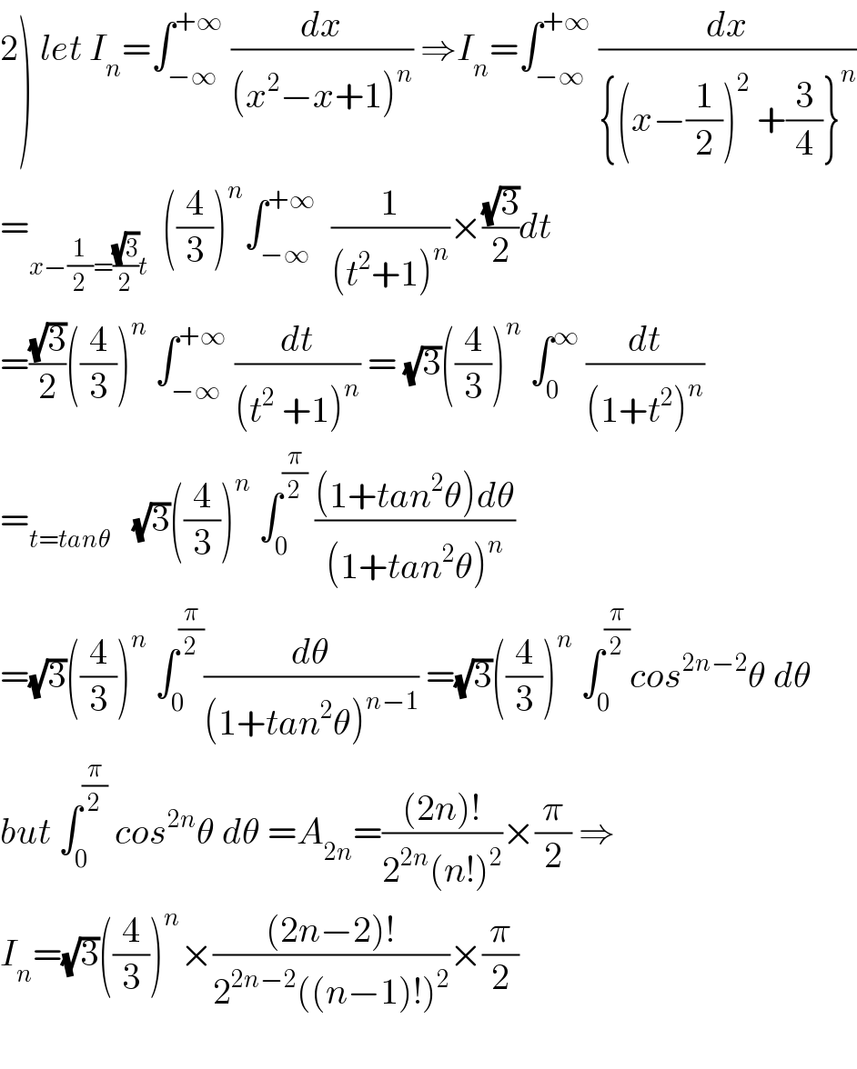 2) let I_n =∫_(−∞) ^(+∞)  (dx/((x^2 −x+1)^n )) ⇒I_n =∫_(−∞) ^(+∞)  (dx/({(x−(1/2))^2  +(3/4)}^n ))  =_(x−(1/2)=((√3)/2)t)   ((4/3))^n ∫_(−∞) ^(+∞)   (1/((t^2 +1)^n ))×((√3)/2)dt  =((√3)/2)((4/3))^n  ∫_(−∞) ^(+∞)  (dt/((t^2  +1)^n )) = (√3)((4/3))^n  ∫_0 ^∞  (dt/((1+t^2 )^n ))  =_(t=tanθ)    (√3)((4/3))^n  ∫_0 ^(π/2)  (((1+tan^2 θ)dθ)/((1+tan^2 θ)^n ))  =(√3)((4/3))^n  ∫_0 ^(π/2) (dθ/((1+tan^2 θ)^(n−1) )) =(√3)((4/3))^n  ∫_0 ^(π/2) cos^(2n−2) θ dθ  but ∫_0 ^(π/2)  cos^(2n) θ dθ =A_(2n) =(((2n)!)/(2^(2n) (n!)^2 ))×(π/2) ⇒  I_n =(√3)((4/3))^n ×(((2n−2)!)/(2^(2n−2) ((n−1)!)^2 ))×(π/2)    
