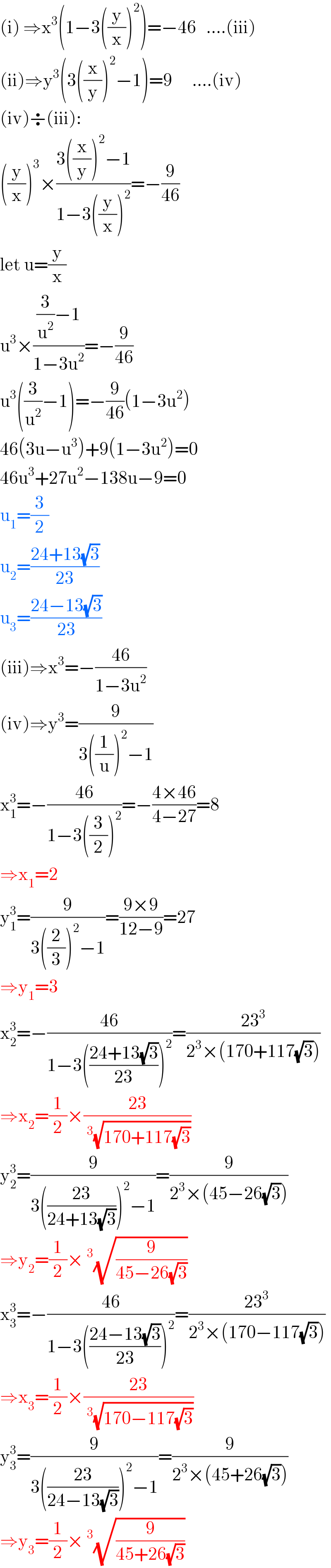 (i) ⇒x^3 (1−3((y/x))^2 )=−46   ....(iii)  (ii)⇒y^3 (3((x/y))^2 −1)=9      ....(iv)  (iv)÷(iii):  ((y/x))^3 ×((3((x/y))^2 −1)/(1−3((y/x))^2 ))=−(9/(46))  let u=(y/x)  u^3 ×(((3/u^2 )−1)/(1−3u^2 ))=−(9/(46))  u^3 ((3/u^2 )−1)=−(9/(46))(1−3u^2 )  46(3u−u^3 )+9(1−3u^2 )=0  46u^3 +27u^2 −138u−9=0  u_1 =(3/2)  u_2 =((24+13(√3))/(23))  u_3 =((24−13(√3))/(23))  (iii)⇒x^3 =−((46)/(1−3u^2 ))  (iv)⇒y^3 =(9/(3((1/u))^2 −1))  x_1 ^3 =−((46)/(1−3((3/2))^2 ))=−((4×46)/(4−27))=8  ⇒x_1 =2  y_1 ^3 =(9/(3((2/3))^2 −1))=((9×9)/(12−9))=27  ⇒y_1 =3  x_2 ^3 =−((46)/(1−3(((24+13(√3))/(23)))^2 ))=((23^3 )/(2^3 ×(170+117(√3))))  ⇒x_2 =(1/2)×((23)/(^3 (√(170+117(√3)))))  y_2 ^3 =(9/(3(((23)/(24+13(√3))))^2 −1))=(9/(2^3 ×(45−26(√3))))  ⇒y_2 =(1/2)×^3 (√(9/(45−26(√3))))  x_3 ^3 =−((46)/(1−3(((24−13(√3))/(23)))^2 ))=((23^3 )/(2^3 ×(170−117(√3))))  ⇒x_3 =(1/2)×((23)/(^3 (√(170−117(√3)))))  y_3 ^3 =(9/(3(((23)/(24−13(√3))))^2 −1))=(9/(2^3 ×(45+26(√3))))  ⇒y_3 =(1/2)×^3 (√(9/(45+26(√3))))  