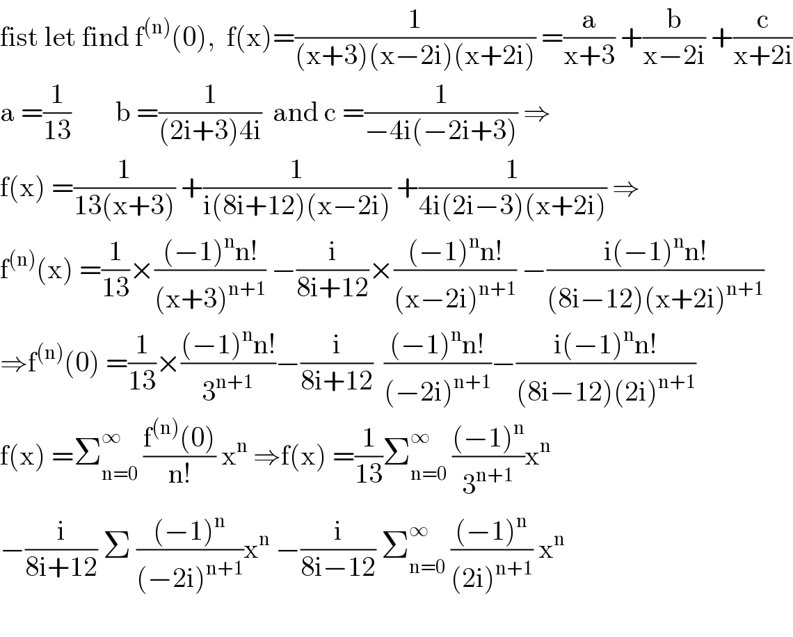 fist let find f^((n)) (0),  f(x)=(1/((x+3)(x−2i)(x+2i))) =(a/(x+3)) +(b/(x−2i)) +(c/(x+2i))  a =(1/(13))        b =(1/((2i+3)4i))  and c =(1/(−4i(−2i+3))) ⇒  f(x) =(1/(13(x+3))) +(1/(i(8i+12)(x−2i))) +(1/(4i(2i−3)(x+2i))) ⇒  f^((n)) (x) =(1/(13))×(((−1)^n n!)/((x+3)^(n+1) )) −(i/(8i+12))×(((−1)^n n!)/((x−2i)^(n+1) )) −((i(−1)^n n!)/((8i−12)(x+2i)^(n+1) ))  ⇒f^((n)) (0) =(1/(13))×(((−1)^n n!)/3^(n+1) )−(i/(8i+12))  (((−1)^n n!)/((−2i)^(n+1) ))−((i(−1)^n n!)/((8i−12)(2i)^(n+1) ))  f(x) =Σ_(n=0) ^∞  ((f^((n)) (0))/(n!)) x^n  ⇒f(x) =(1/(13))Σ_(n=0) ^∞  (((−1)^n )/3^(n+1) )x^n   −(i/(8i+12)) Σ (((−1)^n )/((−2i)^(n+1) ))x^n  −(i/(8i−12)) Σ_(n=0) ^∞  (((−1)^n )/((2i)^(n+1) )) x^n     