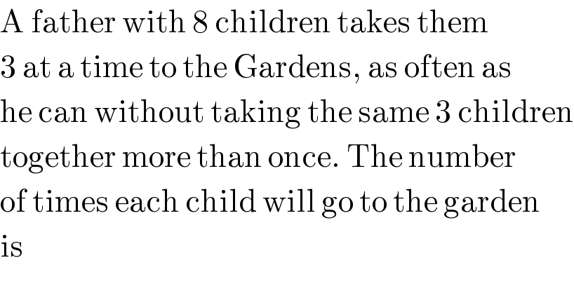 A father with 8 children takes them  3 at a time to the Gardens, as often as  he can without taking the same 3 children  together more than once. The number  of times each child will go to the garden  is  