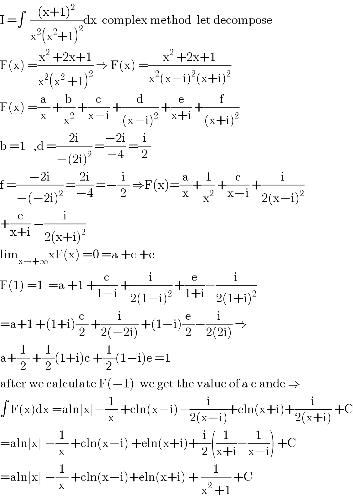 I =∫  (((x+1)^2 )/(x^2 (x^2 +1)^2 ))dx  complex method  let decompose  F(x) =((x^2  +2x+1)/(x^2 (x^2  +1)^2 )) ⇒ F(x) =((x^2  +2x+1)/(x^2 (x−i)^2 (x+i)^2 ))  F(x) =(a/x) +(b/x^2 ) +(c/(x−i)) +(d/((x−i)^2 )) +(e/(x+i)) +(f/((x+i)^2 ))  b =1   ,d =((2i)/(−(2i)^2 )) =((−2i)/(−4)) =(i/2)  f =((−2i)/(−(−2i)^2 )) =((2i)/(−4)) =−(i/2) ⇒F(x)=(a/x)+(1/x^2 ) +(c/(x−i)) +(i/(2(x−i)^2 ))  +(e/(x+i)) −(i/(2(x+i)^2 ))  lim_(x→+∞) xF(x) =0 =a +c +e  F(1) =1  =a +1 +(c/(1−i)) +(i/(2(1−i)^2 )) +(e/(1+i))−(i/(2(1+i)^2 ))  =a+1 +(1+i)(c/2) +(i/(2(−2i))) +(1−i)(e/2)−(i/(2(2i))) ⇒  a+(1/2) +(1/2)(1+i)c +(1/2)(1−i)e =1  after we calculate F(−1)  we get the value of a c ande ⇒  ∫ F(x)dx =aln∣x∣−(1/x) +cln(x−i)−(i/(2(x−i)))+eln(x+i)+(i/(2(x+i))) +C  =aln∣x∣ −(1/x) +cln(x−i) +eln(x+i)+(i/2)((1/(x+i))−(1/(x−i))) +C  =aln∣x∣ −(1/x) +cln(x−i)+eln(x+i) + (1/(x^2  +1)) +C  