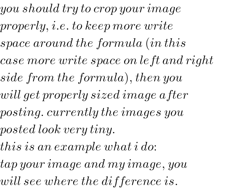 you should try to crop your image  properly, i.e. to keep more write  space around the formula (in this  case more write space on left and right  side from the formula), then you  will get properly sized image after  posting. currently the images you  posted look very tiny.  this is an example what i do:  tap your image and my image, you  will see where the difference is.  