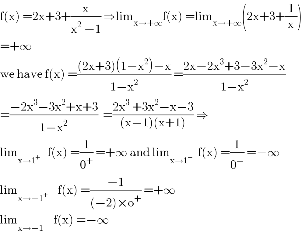 f(x) =2x+3+(x/(x^2  −1)) ⇒lim_(x→+∞) f(x) =lim_(x→+∞) (2x+3+(1/x))  =+∞  we have f(x) =(((2x+3)(1−x^2 )−x)/(1−x^2 )) =((2x−2x^3 +3−3x^2 −x)/(1−x^2 ))  =((−2x^3 −3x^2 +x+3)/(1−x^2 ))  =((2x^3  +3x^2 −x−3)/((x−1)(x+1))) ⇒  lim_(x→1^+ )    f(x) =(1/0^+ ) =+∞ and lim_(x→1^− )   f(x) =(1/0^− ) =−∞  lim_(x→−1^+ )     f(x) =((−1)/((−2)×o^+ )) =+∞  lim_(x→−1^− )   f(x) =−∞  