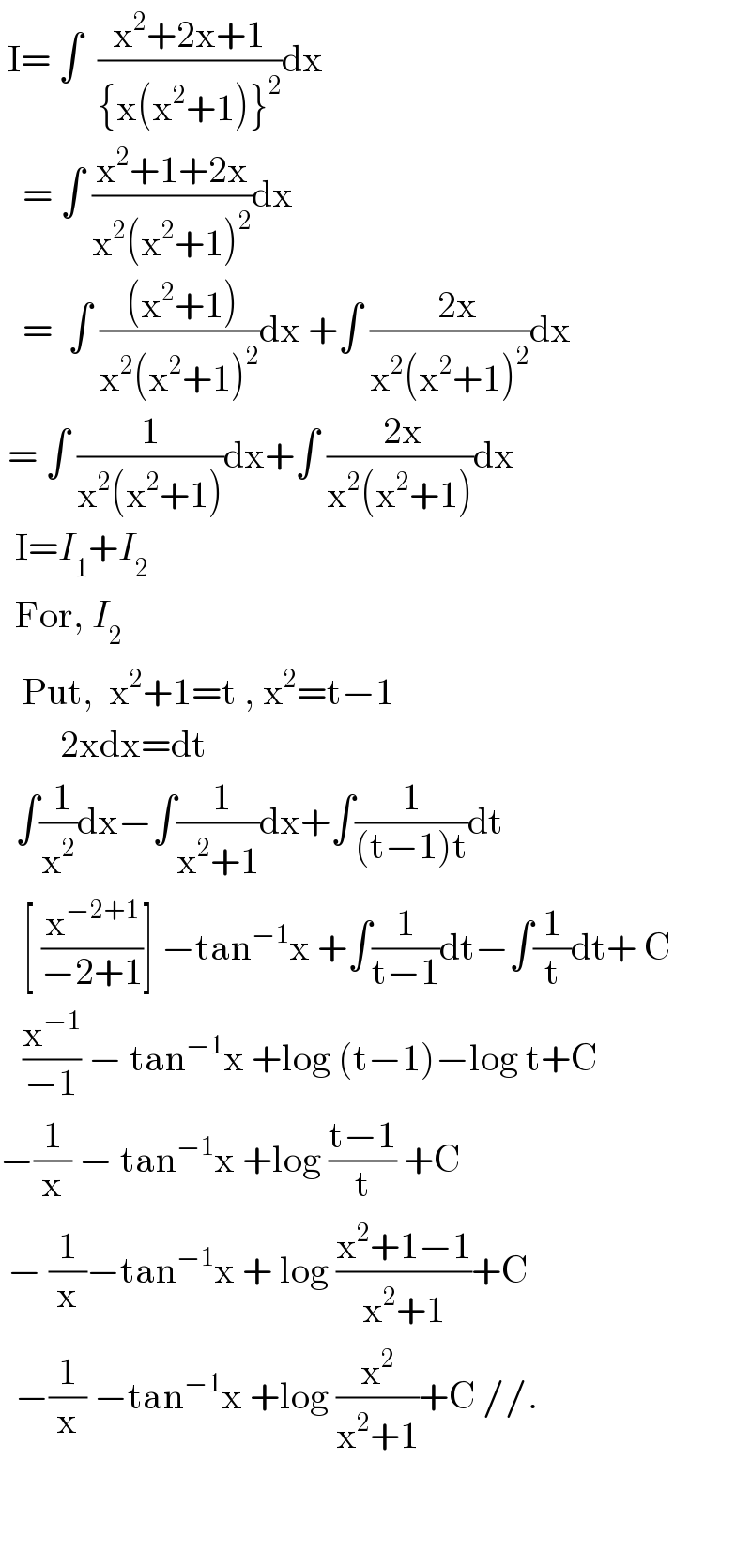  I= ∫  ((x^2 +2x+1)/({x(x^2 +1)}^2 ))dx     = ∫ ((x^2 +1+2x)/(x^2 (x^2 +1)^2 ))dx     =  ∫ (( (x^2 +1))/(x^2 (x^2 +1)^2 ))dx +∫ ((  2x)/(x^2 (x^2 +1)^2 ))dx   = ∫ (1/(x^2 (x^2 +1)))dx+∫ (( 2x)/(x^2 (x^2 +1)))dx    I=I_1 +I_2     For, I_2      Put,  x^2 +1=t , x^2 =t−1          2xdx=dt    ∫(( 1)/x^2 )dx−∫(( 1)/(x^2 +1))dx+∫(1/((t−1)t))dt     [ (x^(−2+1) /(−2+1))] −tan^(−1) x +∫(1/(t−1))dt−∫(1/t)dt+ C     (x^(−1) /(−1)) − tan^(−1) x +log (t−1)−log t+C  −(1/x) − tan^(−1) x +log ((t−1)/t) +C   − (1/x)−tan^(−1) x + log ((x^2 +1−1)/(x^2 +1))+C    −(1/x) −tan^(−1) x +log (x^2 /(x^2 +1))+C //.       