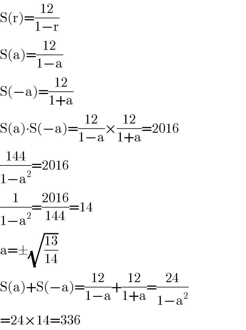 S(r)=((12)/(1−r))  S(a)=((12)/(1−a))  S(−a)=((12)/(1+a))  S(a)∙S(−a)=((12)/(1−a))×((12)/(1+a))=2016  ((144)/(1−a^2 ))=2016  (1/(1−a^2 ))=((2016)/(144))=14  a=±(√((13)/(14)))  S(a)+S(−a)=((12)/(1−a))+((12)/(1+a))=((24)/(1−a^2 ))  =24×14=336  
