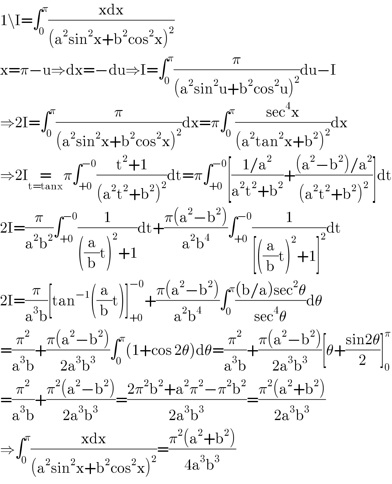 1\I=∫_0 ^π ((xdx)/((a^2 sin^2 x+b^2 cos^2 x)^2 ))  x=π−u⇒dx=−du⇒I=∫_0 ^π (π/((a^2 sin^2 u+b^2 cos^2 u)^2 ))du−I  ⇒2I=∫_0 ^π (π/((a^2 sin^2 x+b^2 cos^2 x)^2 ))dx=π∫_0 ^π ((sec^4 x)/((a^2 tan^2 x+b^2 )^2 ))dx  ⇒2I=_(t=tanx) π∫_(+0) ^(−0) ((t^2 +1)/((a^2 t^2 +b^2 )^2 ))dt=π∫_(+0) ^(−0) [((1/a^2 )/(a^2 t^2 +b^2 ))+(((a^2 −b^2 )/a^2 )/((a^2 t^2 +b^2 )^2 ))]dt  2I=(π/(a^2 b^2 ))∫_(+0) ^(−0) (1/(((a/b)t)^2 +1))dt+((π(a^2 −b^2 ))/(a^2 b^4 ))∫_(+0) ^(−0) (1/([((a/b)t)^2 +1]^2 ))dt  2I=(π/(a^3 b))[tan^(−1) ((a/b)t)]_(+0) ^(−0) +((π(a^2 −b^2 ))/(a^2 b^4 ))∫_0 ^π (((b/a)sec^2 θ)/(sec^4 θ))dθ  =(π^2 /(a^3 b))+((π(a^2 −b^2 ))/(2a^3 b^3 ))∫_0 ^π (1+cos 2θ)dθ=(π^2 /(a^3 b))+((π(a^2 −b^2 ))/(2a^3 b^3 ))[θ+((sin2θ)/2)]_0 ^π   =(π^2 /(a^3 b))+((π^2 (a^2 −b^2 ))/(2a^3 b^3 ))=((2π^2 b^2 +a^2 π^2 −π^2 b^2 )/(2a^3 b^3 ))=((π^2 (a^2 +b^2 ))/(2a^3 b^3 ))  ⇒∫_0 ^π ((xdx)/((a^2 sin^2 x+b^2 cos^2 x)^2 ))=((π^2 (a^2 +b^2 ))/(4a^3 b^3 ))     