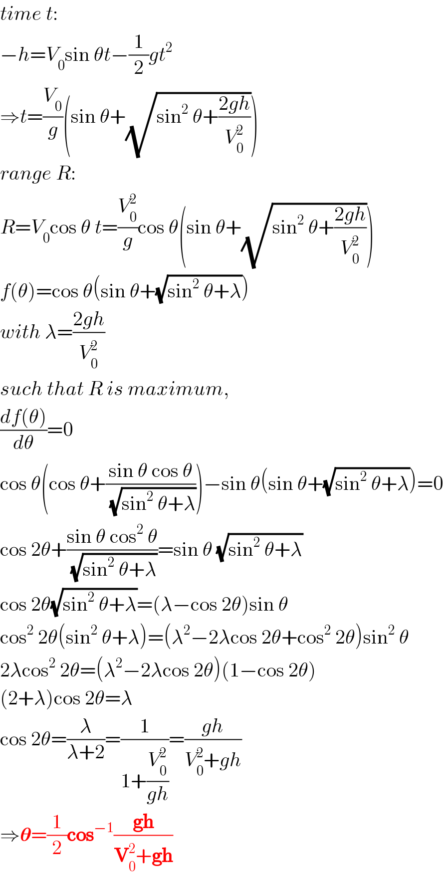 time t:  −h=V_0 sin θt−(1/2)gt^2   ⇒t=(V_0 /g)(sin θ+(√(sin^2  θ+((2gh)/V_0 ^2 ))))  range R:  R=V_0 cos θ t=(V_0 ^2 /g)cos θ(sin θ+(√(sin^2  θ+((2gh)/V_0 ^2 ))))  f(θ)=cos θ(sin θ+(√(sin^2  θ+λ)))  with λ=((2gh)/V_0 ^2 )  such that R is maximum,  ((df(θ))/dθ)=0  cos θ(cos θ+((sin θ cos θ)/(√(sin^2  θ+λ))))−sin θ(sin θ+(√(sin^2  θ+λ)))=0  cos 2θ+((sin θ cos^2  θ)/(√(sin^2  θ+λ)))=sin θ (√(sin^2  θ+λ))  cos 2θ(√(sin^2  θ+λ))=(λ−cos 2θ)sin θ  cos^2  2θ(sin^2  θ+λ)=(λ^2 −2λcos 2θ+cos^2  2θ)sin^2  θ  2λcos^2  2θ=(λ^2 −2λcos 2θ)(1−cos 2θ)  (2+λ)cos 2θ=λ  cos 2θ=(λ/(λ+2))=(1/(1+(V_0 ^2 /(gh))))=((gh)/(V_0 ^2 +gh))  ⇒𝛉=(1/2)cos^(−1) ((gh)/(V_0 ^2 +gh))  