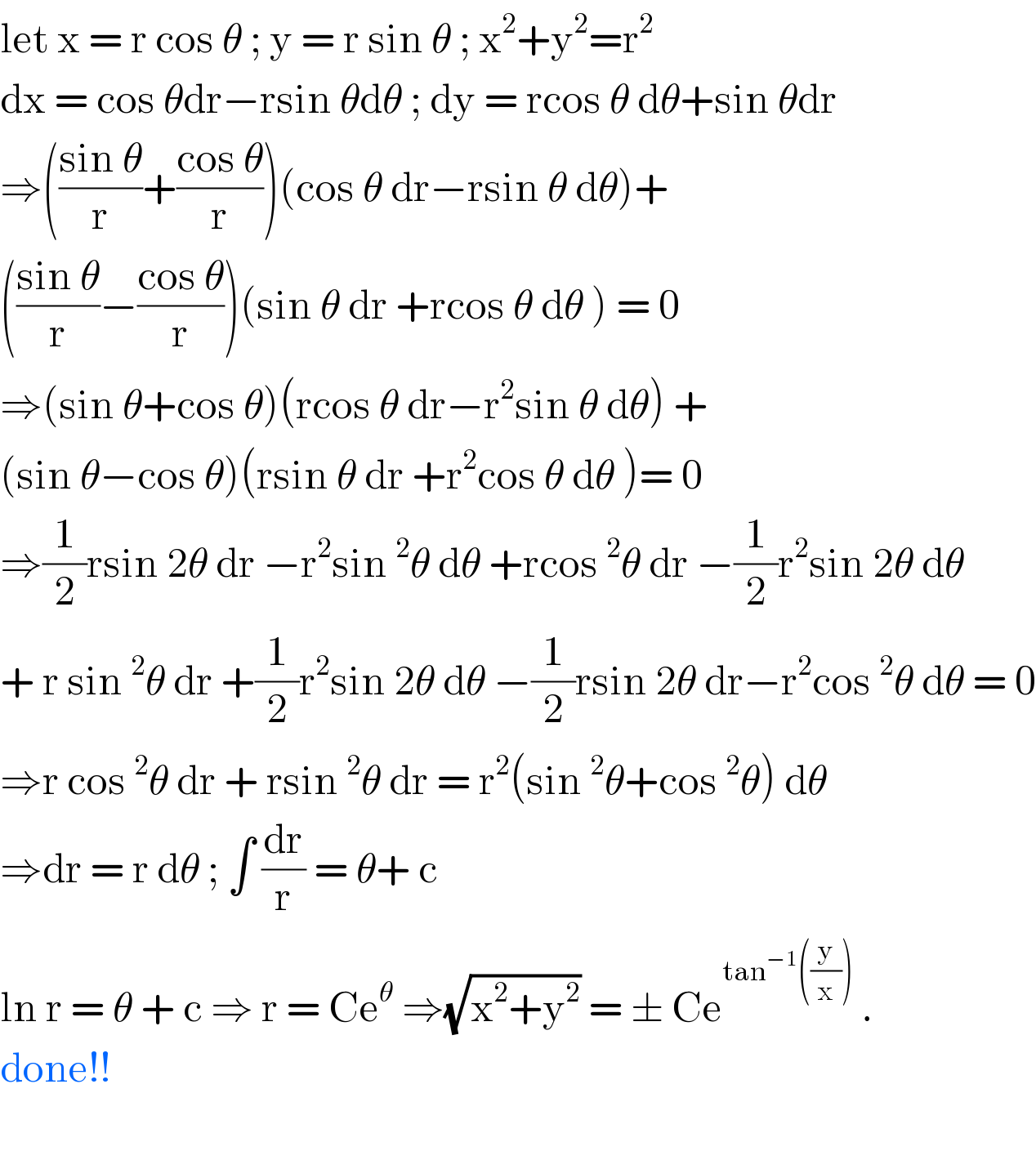 let x = r cos θ ; y = r sin θ ; x^2 +y^2 =r^2   dx = cos θdr−rsin θdθ ; dy = rcos θ dθ+sin θdr  ⇒(((sin θ)/r)+((cos θ)/r))(cos θ dr−rsin θ dθ)+  (((sin θ)/r)−((cos θ)/r))(sin θ dr +rcos θ dθ ) = 0  ⇒(sin θ+cos θ)(rcos θ dr−r^2 sin θ dθ) +  (sin θ−cos θ)(rsin θ dr +r^2 cos θ dθ )= 0  ⇒(1/2)rsin 2θ dr −r^2 sin^2 θ dθ +rcos^2 θ dr −(1/2)r^2 sin 2θ dθ   + r sin^2 θ dr +(1/2)r^2 sin 2θ dθ −(1/2)rsin 2θ dr−r^2 cos^2 θ dθ = 0  ⇒r cos^2 θ dr + rsin^2 θ dr = r^2 (sin^2 θ+cos^2 θ) dθ  ⇒dr = r dθ ; ∫ (dr/r) = θ+ c   ln r = θ + c ⇒ r = Ce^θ  ⇒(√(x^2 +y^2 )) = ± Ce^(tan^(−1) ((y/x)))  .  done!!    