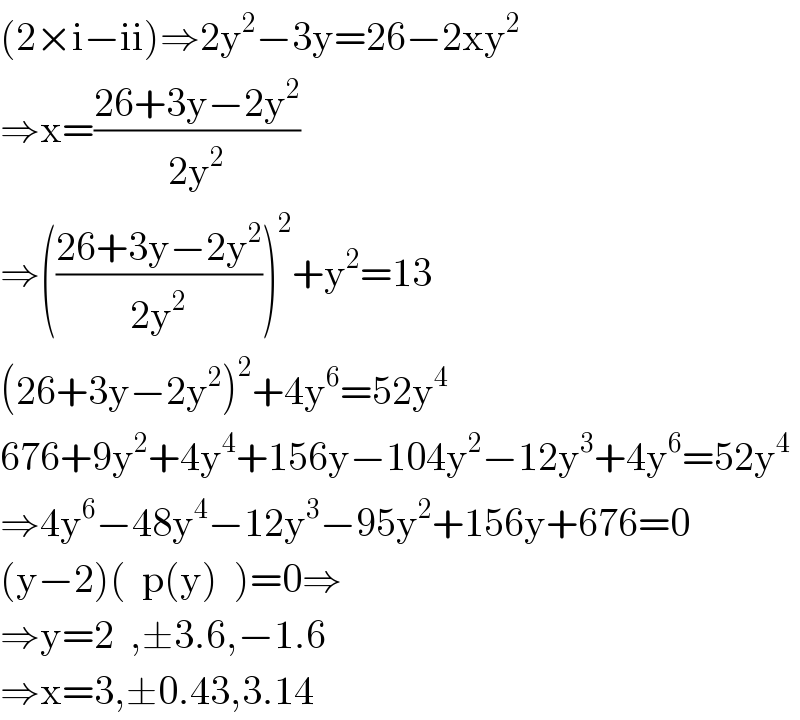 (2×i−ii)⇒2y^2 −3y=26−2xy^2   ⇒x=((26+3y−2y^2 )/(2y^2 ))  ⇒(((26+3y−2y^2 )/(2y^2 )))^2 +y^2 =13  (26+3y−2y^2 )^2 +4y^6 =52y^4   676+9y^2 +4y^4 +156y−104y^2 −12y^3 +4y^6 =52y^4   ⇒4y^6 −48y^4 −12y^3 −95y^2 +156y+676=0  (y−2)(  p(y)  )=0⇒  ⇒y=2  ,±3.6,−1.6  ⇒x=3,±0.43,3.14  