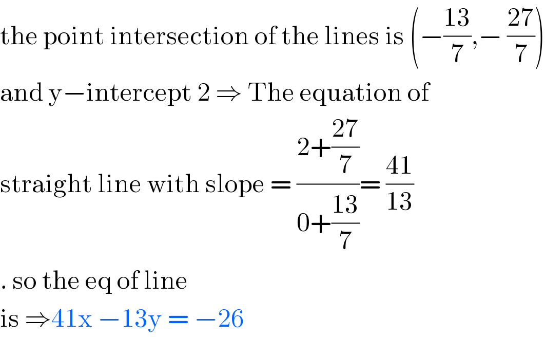 the point intersection of the lines is (−((13)/7),− ((27)/7))  and y−intercept 2 ⇒ The equation of   straight line with slope = ((2+((27)/7))/(0+((13)/7)))= ((41)/(13))  . so the eq of line  is ⇒41x −13y = −26  