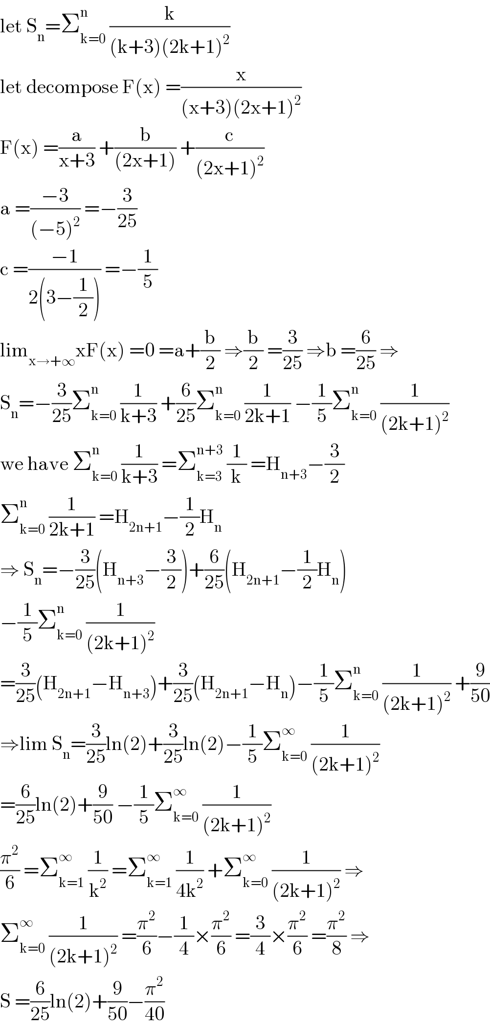 let S_n =Σ_(k=0) ^n  (k/((k+3)(2k+1)^2 ))   let decompose F(x) =(x/((x+3)(2x+1)^2 ))  F(x) =(a/(x+3)) +(b/((2x+1))) +(c/((2x+1)^2 ))  a =((−3)/((−5)^2 )) =−(3/(25))  c =((−1)/(2(3−(1/2)))) =−(1/5)  lim_(x→+∞) xF(x) =0 =a+(b/2) ⇒(b/2) =(3/(25)) ⇒b =(6/(25)) ⇒  S_n =−(3/(25))Σ_(k=0) ^n  (1/(k+3)) +(6/(25))Σ_(k=0) ^n  (1/(2k+1)) −(1/5)Σ_(k=0) ^n  (1/((2k+1)^2 ))  we have Σ_(k=0) ^n  (1/(k+3)) =Σ_(k=3) ^(n+3)  (1/k) =H_(n+3) −(3/2)  Σ_(k=0) ^n  (1/(2k+1)) =H_(2n+1) −(1/2)H_n   ⇒ S_n =−(3/(25))(H_(n+3) −(3/2))+(6/(25))(H_(2n+1) −(1/2)H_n )  −(1/5)Σ_(k=0) ^n  (1/((2k+1)^2 ))  =(3/(25))(H_(2n+1) −H_(n+3) )+(3/(25))(H_(2n+1) −H_n )−(1/5)Σ_(k=0) ^n  (1/((2k+1)^2 )) +(9/(50))  ⇒lim S_n =(3/(25))ln(2)+(3/(25))ln(2)−(1/5)Σ_(k=0) ^∞  (1/((2k+1)^2 ))  =(6/(25))ln(2)+(9/(50)) −(1/5)Σ_(k=0) ^∞  (1/((2k+1)^2 ))  (π^2 /6) =Σ_(k=1) ^∞  (1/k^2 ) =Σ_(k=1) ^∞  (1/(4k^2 )) +Σ_(k=0) ^∞  (1/((2k+1)^2 )) ⇒  Σ_(k=0) ^∞  (1/((2k+1)^2 )) =(π^2 /6)−(1/4)×(π^2 /6) =(3/4)×(π^2 /6) =(π^2 /8) ⇒  S =(6/(25))ln(2)+(9/(50))−(π^2 /(40))  