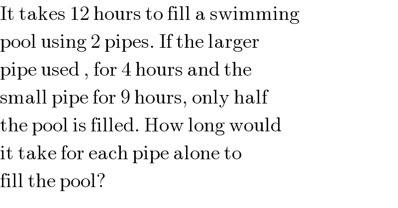 It takes 12 hours to fill a swimming   pool using 2 pipes. If the larger   pipe used , for 4 hours and the   small pipe for 9 hours, only half  the pool is filled. How long would   it take for each pipe alone to   fill the pool?  