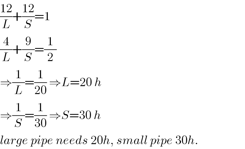 ((12)/L)+((12)/S)=1  (4/L)+(9/S)=(1/2)  ⇒(1/L)=(1/(20)) ⇒L=20 h  ⇒(1/S)=(1/(30)) ⇒S=30 h  large pipe needs 20h, small pipe 30h.  