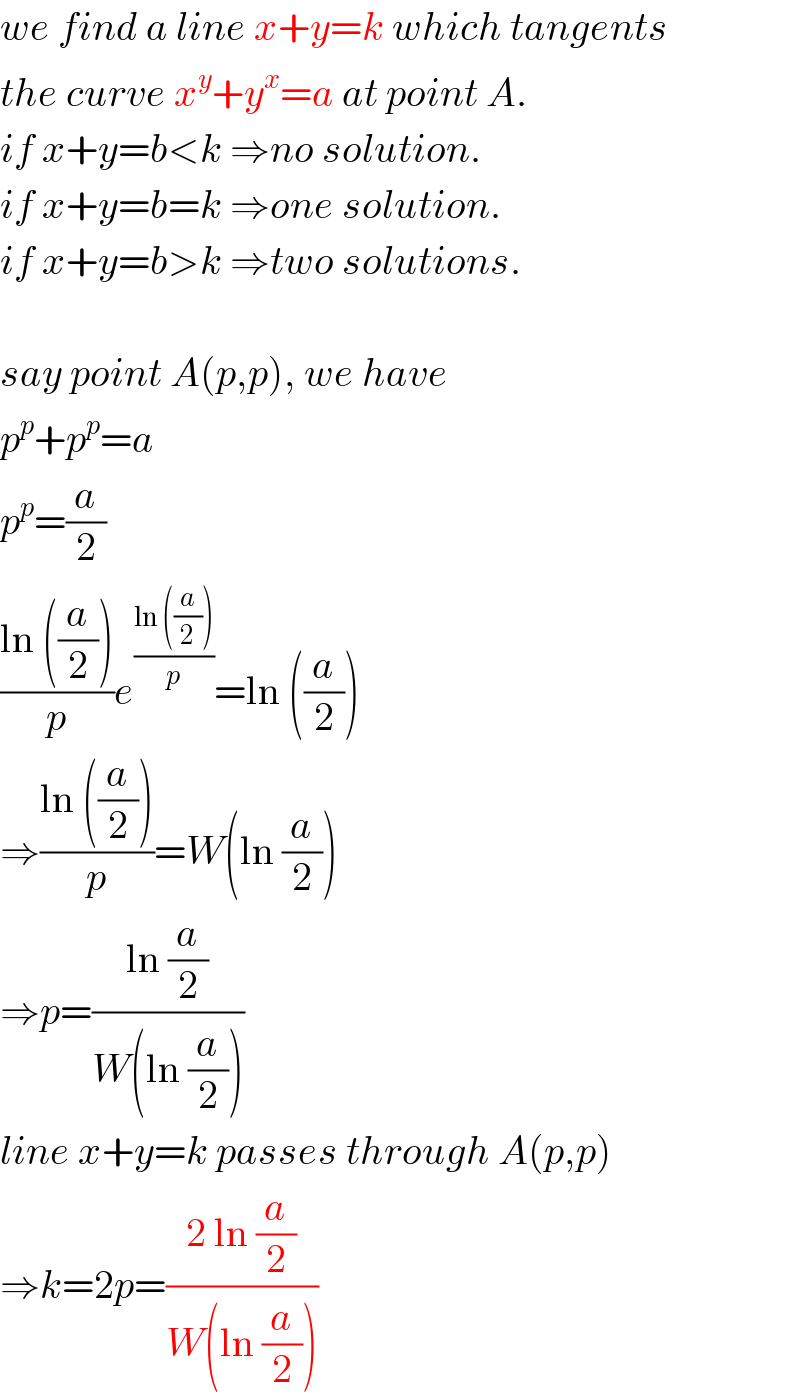 we find a line x+y=k which tangents  the curve x^y +y^x =a at point A.  if x+y=b<k ⇒no solution.  if x+y=b=k ⇒one solution.  if x+y=b>k ⇒two solutions.    say point A(p,p), we have  p^p +p^p =a  p^p =(a/2)  ((ln ((a/2)))/p)e^((ln ((a/2)))/p) =ln ((a/2))  ⇒((ln ((a/2)))/p)=W(ln (a/2))  ⇒p=((ln (a/2))/(W(ln (a/2))))  line x+y=k passes through A(p,p)  ⇒k=2p=((2 ln (a/2))/(W(ln (a/2))))  