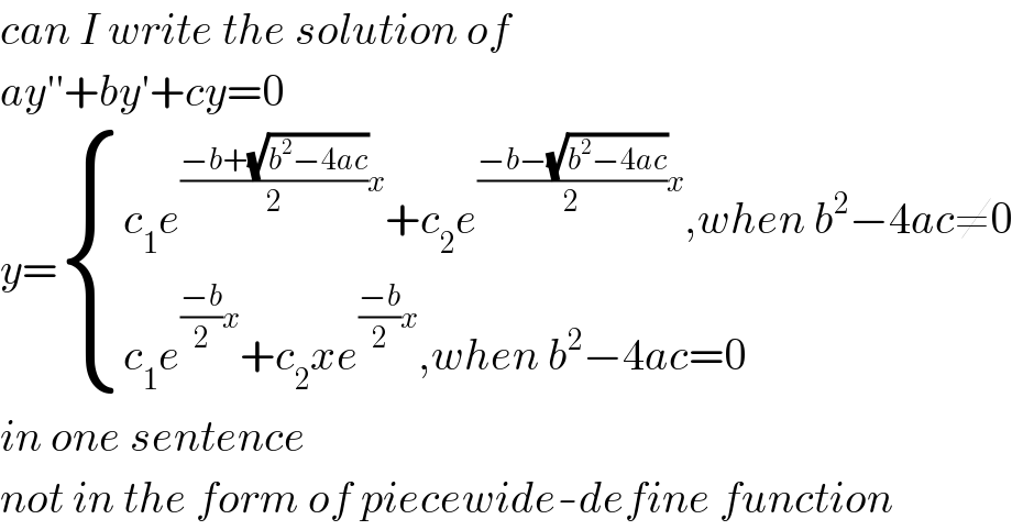 can I write the solution of  ay′′+by′+cy=0  y= { ((c_1 e^(((−b+(√(b^2 −4ac)))/2)x) +c_2 e^(((−b−(√(b^2 −4ac)))/2)x) ,when b^2 −4ac≠0)),((c_1 e^(((−b)/2)x) +c_2 xe^(((−b)/2)x) ,when b^2 −4ac=0)) :}  in one sentence  not in the form of piecewide-define function  