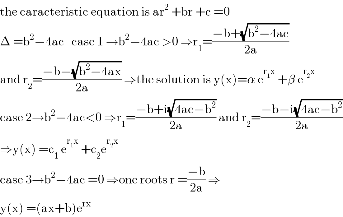 the caracteristic equation is ar^2  +br +c =0  Δ =b^2 −4ac   case 1 →b^2 −4ac >0 ⇒r_1 =((−b+(√(b^2 −4ac)))/(2a))  and r_2 =((−b−(√(b^2 −4ax)))/(2a)) ⇒the solution is y(x)=α e^(r_1 x)  +β e^(r_2 x)   case 2→b^2 −4ac<0 ⇒r_1 =((−b+i(√(4ac−b^2 )))/(2a)) and r_2 =((−b−i(√(4ac−b^2 )))/(2a))  ⇒y(x) =c_1  e^(r_1 x)  +c_2 e^(r_2 x)     case 3→b^2 −4ac =0 ⇒one roots r =((−b)/(2a)) ⇒  y(x) =(ax+b)e^(rx)   