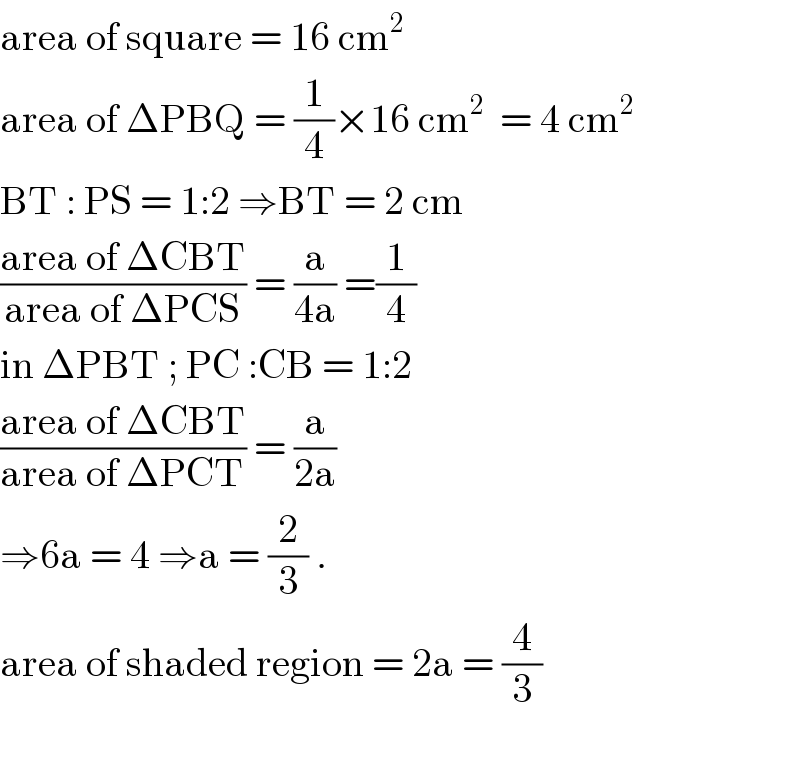 area of square = 16 cm^2   area of ΔPBQ = (1/4)×16 cm^2   = 4 cm^2   BT : PS = 1:2 ⇒BT = 2 cm  ((area of ΔCBT)/(area of ΔPCS)) = (a/(4a)) =(1/4)  in ΔPBT ; PC :CB = 1:2   ((area of ΔCBT)/(area of ΔPCT)) = (a/(2a))   ⇒6a = 4 ⇒a = (2/3) .  area of shaded region = 2a = (4/3)    
