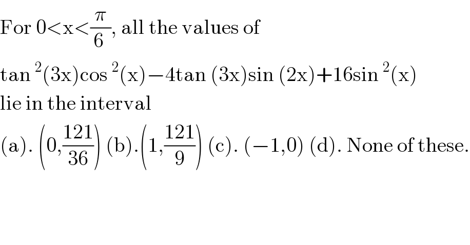 For 0<x<(π/(6 )), all the values of  tan^2 (3x)cos^2 (x)−4tan (3x)sin (2x)+16sin^2 (x)  lie in the interval  (a). (0,((121)/(36))) (b).(1,((121)/9)) (c). (−1,0) (d). None of these.  