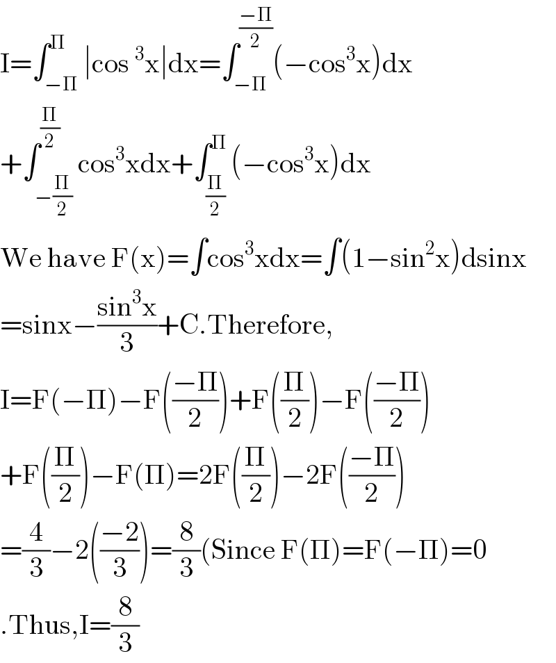 I=∫_(−Π) ^Π ∣cos^3 x∣dx=∫_(−Π) ^((−Π)/2) (−cos^3 x)dx  +∫_(−(Π/2)) ^(Π/2) cos^3 xdx+∫_(Π/2) ^Π (−cos^3 x)dx  We have F(x)=∫cos^3 xdx=∫(1−sin^2 x)dsinx  =sinx−((sin^3 x)/3)+C.Therefore,  I=F(−Π)−F(((−Π)/2))+F((Π/2))−F(((−Π)/2))  +F((Π/2))−F(Π)=2F((Π/2))−2F(((−Π)/2))  =(4/3)−2(((−2)/3))=(8/3)(Since F(Π)=F(−Π)=0  .Thus,I=(8/3)  
