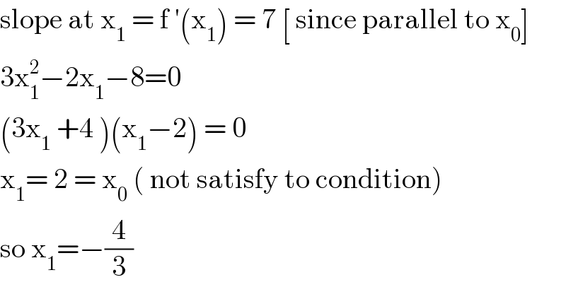 slope at x_1  = f ′(x_1 ) = 7 [ since parallel to x_0 ]  3x_1 ^2 −2x_1 −8=0  (3x_1  +4 )(x_1 −2) = 0   x_1 = 2 = x_0  ( not satisfy to condition)  so x_1 =−(4/3)   