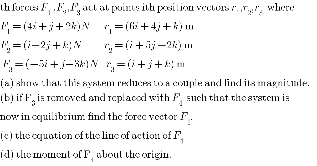 th forces F_1  ,F_2 ,F_3  act at points ith position vectors r_1 ,r_2 ,r_3   where  F_1  = (4i + j + 2k)N       r_1  = (6i + 4j + k) m  F_2  = (i−2j + k)N           r_2  = (i + 5j −2k) m   F_3  = (−5i + j−3k)N    r_3  = (i + j + k) m  (a) show that this system reduces to a couple and find its magnitude.  (b) if F_3  is removed and replaced with F_4   such that the system is   now in equilibrium find the force vector F_4 .  (c) the equation of the line of action of F_4   (d) the moment of F_4  about the origin.  
