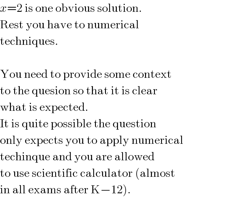 x=2 is one obvious solution.  Rest you have to numerical  techniques.    You need to provide some context  to the quesion so that it is clear  what is expected.   It is quite possible the question  only expects you to apply numerical  techinque and you are allowed  to use scientific calculator (almost  in all exams after K−12).  