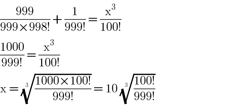 ((999)/(999×998!)) + (1/(999!)) = (x^3 /(100!))  ((1000)/(999!)) = (x^3 /(100!))  x = (((1000×100!)/(999!)))^(1/(3  ))  = 10 (((100!)/(999!)))^(1/(3 ))    