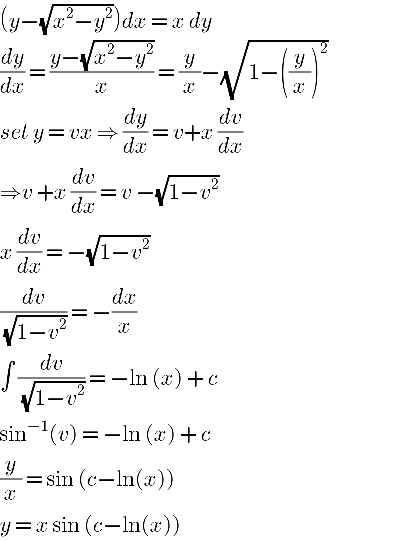 (y−(√(x^2 −y^2 )))dx = x dy   (dy/dx) = ((y−(√(x^2 −y^2 )))/x) = (y/x)−(√(1−((y/x))^2 ))  set y = vx ⇒ (dy/dx) = v+x (dv/dx)  ⇒v +x (dv/dx) = v −(√(1−v^2 ))   x (dv/dx) = −(√(1−v^2 ))   (dv/(√(1−v^2 ))) = −(dx/x)   ∫ (dv/(√(1−v^2 ))) = −ln (x) + c   sin^(−1) (v) = −ln (x) + c   (y/x) = sin (c−ln(x))   y = x sin (c−ln(x))   