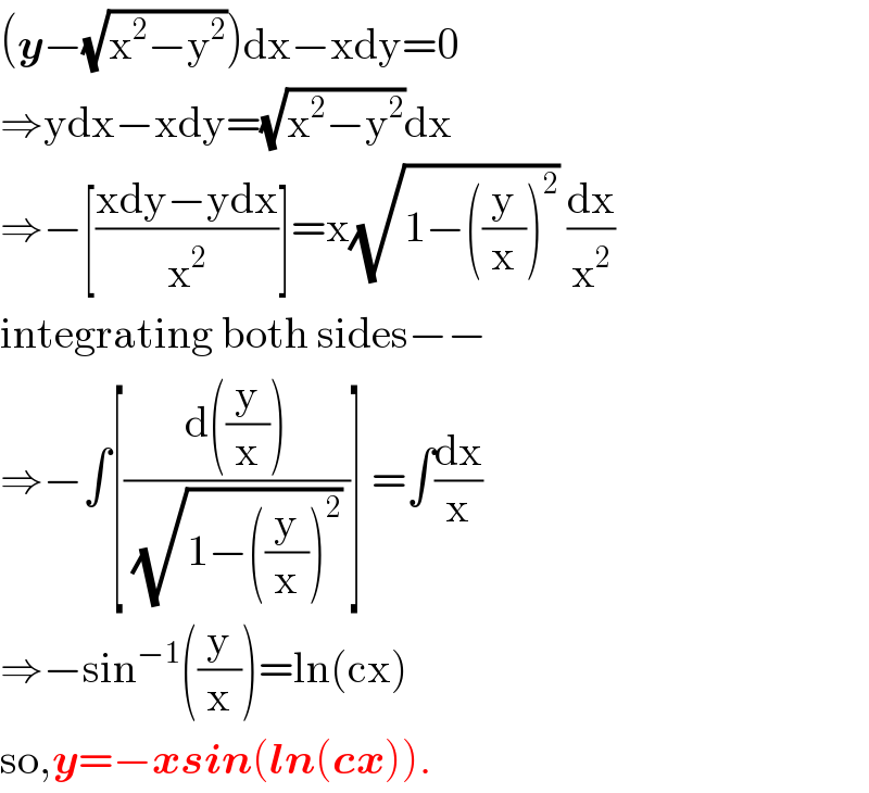 (y−(√(x^2 −y^2 )))dx−xdy=0  ⇒ydx−xdy=(√(x^2 −y^2 ))dx  ⇒−[((xdy−ydx)/x^2 )]=x(√(1−((y/x))^2 )) (dx/x^2 )  integrating both sides−−  ⇒−∫[((d((y/x)))/((√(1−((y/x))^2 )) ))] =∫(dx/x)  ⇒−sin^(−1) ((y/x))=ln(cx)  so,y=−xsin(ln(cx)).  