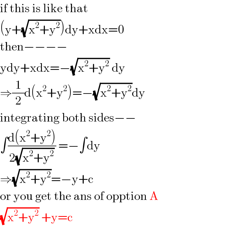 if this is like that  (y+(√(x^2 +y^2 )))dy+xdx=0  then−−−−  ydy+xdx=−(√(x^2 +y^2 )) dy  ⇒(1/2)d(x^2 +y^2 )=−(√(x^2 +y^2 ))dy  integrating both sides−−  ∫((d(x^2 +y^2 ))/(2(√(x^2 +y^2 )))) =−∫dy  ⇒(√(x^2 +y^2 ))=−y+c  or you get the ans of opption A  (√(x^2 +y^2 )) +y=c  