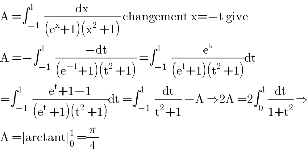 A =∫_(−1) ^1  (dx/((e^x +1)(x^2  +1))) changement x=−t give  A =−∫_(−1) ^1  ((−dt)/((e^(−t) +1)(t^2  +1))) =∫_(−1) ^1  (e^t /((e^t +1)(t^2  +1)))dt  =∫_(−1) ^1  ((e^t +1−1)/((e^t  +1)(t^2  +1)))dt =∫_(−1) ^1  (dt/(t^(2 ) +1)) −A ⇒2A =2∫_0 ^1  (dt/(1+t^2 )) ⇒  A =[arctant]_0 ^1  =(π/4)  
