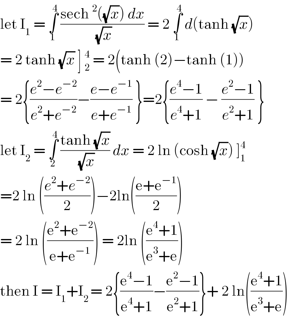 let I_1  = ∫_1 ^4  ((sech^2 ((√x)) dx)/(√x)) = 2 ∫_1 ^4  d(tanh (√x))  = 2 tanh (√x) ] _2^4  = 2(tanh (2)−tanh (1))  = 2{((e^2 −e^(−2) )/(e^2 +e^(−2) ))−((e−e^(−1) )/(e+e^(−1) )) }=2{((e^4 −1)/(e^4 +1)) − ((e^2 −1)/(e^2 +1)) }  let I_2  = ∫_2 ^4  ((tanh (√x))/(√x)) dx = 2 ln (cosh (√x)) ]_1 ^4   =2 ln (((e^2 +e^(−2) )/2))−2ln(((e+e^(−1) )/2))  = 2 ln (((e^2 +e^(−2) )/(e+e^(−1) ))) = 2ln (((e^4 +1)/(e^3 +e)))   then I = I_1 +I_(2 ) = 2{((e^4 −1)/(e^4 +1))−((e^2 −1)/(e^2 +1))}+ 2 ln(((e^4 +1)/(e^3 +e)))   