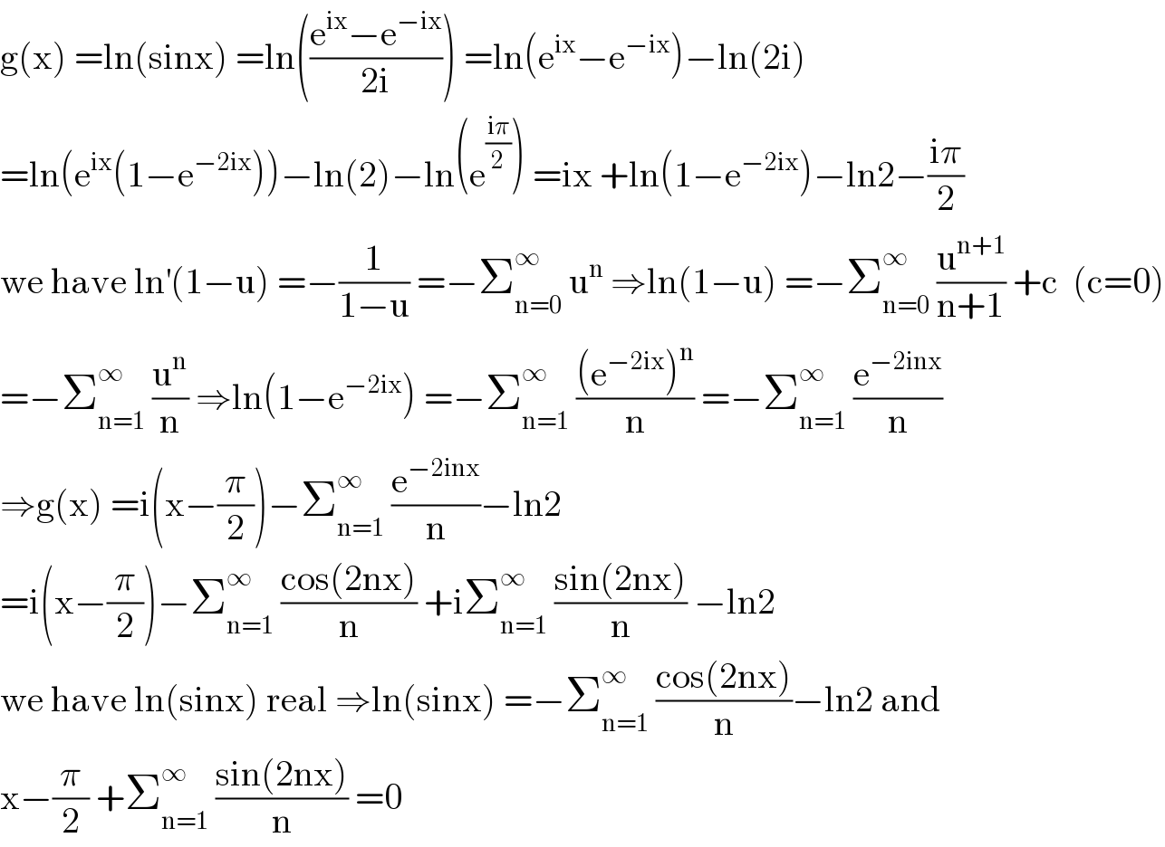g(x) =ln(sinx) =ln(((e^(ix) −e^(−ix) )/(2i))) =ln(e^(ix) −e^(−ix) )−ln(2i)  =ln(e^(ix) (1−e^(−2ix) ))−ln(2)−ln(e^((iπ)/2) ) =ix +ln(1−e^(−2ix) )−ln2−((iπ)/2)  we have ln^′ (1−u) =−(1/(1−u)) =−Σ_(n=0) ^∞  u^n  ⇒ln(1−u) =−Σ_(n=0) ^∞  (u^(n+1) /(n+1)) +c  (c=0)  =−Σ_(n=1) ^∞  (u^n /n) ⇒ln(1−e^(−2ix) ) =−Σ_(n=1) ^∞  (((e^(−2ix) )^n )/n) =−Σ_(n=1) ^∞  (e^(−2inx) /n)  ⇒g(x) =i(x−(π/2))−Σ_(n=1) ^∞  (e^(−2inx) /n)−ln2  =i(x−(π/2))−Σ_(n=1) ^∞  ((cos(2nx))/n) +iΣ_(n=1) ^∞  ((sin(2nx))/n) −ln2  we have ln(sinx) real ⇒ln(sinx) =−Σ_(n=1) ^∞  ((cos(2nx))/n)−ln2 and  x−(π/2) +Σ_(n=1) ^∞  ((sin(2nx))/n) =0  